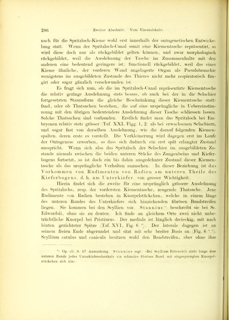 nach für die Spritzloch-Kieme wohl erst innerhalb der ontogene tischen Entwicke- lung statt. Wenn der Spritzloch-Canal somit eine Kiementasche repräsentirt, so wird diese doch nur als rückgebildet gelten können, und zwar morphologisch rückgebildet, weil die Ausdehnung der Tasche im Zusammenhalte mit den anderen eine bedeutend geringere ist; functioneil rückgebildet, weil das einer Kieme ähnliche, der vorderen Wand angelagerte Organ als Pseudobranchie wenigstens im ausgebildeten Zustande des Thieres nicht mehr respiratorisch fun- girt oder sogar gänzlich verschwunden ist. Es fragt sich nun, ob die im Spritzloch-Canal repräsentierte Kiementasche die relativ geringe Ausdehnung stets besass, ob auch bei der in die Selachier fortgesetzten Stammform die gleiche Beschränkung dieser Kiementasche statt- fand, oder ob Thatsachen bestehen, die auf eine ursprüngliche in Uebereinstim- mung mit den übrigen bedeutendere Ausdehnung dieser Tasche schliessen lassen. Solche Thatsachen sind vorhanden. Erstlich findet man das Spritzloch bei Em- bryonen relativ stets grösser (Taf. XXI, Figg. 1, 2) als bei erwachsenen Selachiern, und sogar fast von derselben Ausdehnung, wie die darauf folgenden Kiemen- spalten, deren erste es vorstellt. Die Verkleinerung wird dagegen erst im Laufe der Ontogenese erworben, so dass sich dadurch ein erst spät erlangter Zustand ausspricht. Wenn sich also das Spritzloch der Selachier im ausgebildeten Zu- stande niemals zwischen die beiden unteren Stücke des Zungenbeins und Kiefer- bogens fortsetzt, so ist doch ein bis dahin ausgedehnter Zustand dieser Kiemen- tasche als das ursprüngliche Verhalten anzusehen. In dieser Beziehung ist das Vorkommen von Rudimenten von Radien am unteren Theile des Kieferbogens, d. h. am Unterkiefer, von grosser Wichtigkeit. Hierin findet sich die zweite für eine ursprünglich grössere Ausdehnung des Spritzlochs, resp. der vordersten Kiementasche, zeugende Thatsache. Jene Rudimente von Radien bestehen in Knorpelstückchen, welche in einem längs des unteren Randes des Unterkiefers sich hinziehenden fibrösen Bandstreifen liegen. Sie kommen bei den Scyllien vor. Stannius*) beschreibt sie bei Sc. Edwardsii, ohne sie zu deuten. Ich finde an gleichem Orte zwei nicht unbe- trächtliche Knorpel bei Pristiurus. Der mediale ist länglich dreieckig, mit nach hinten gerichteter Spitze (Taf. XVI, Fig. 6 V. Der laterale dagegen ist an seinem freien Ende abgerundet und sitzt mit sehr breiter Basis an (Fig. 6 * *). Scyllium catulus und canicula besitzen wohl den Bandstreifen, aber ohne ihm *) Op. cit. S. 47 Anmerkung. Stannius sagt: »Bei Scyllium Edwardsii zieht längs dem unteren Rande jedes Unterkieferschenkels ein schmales fibröses Band mit eingesprengten Knorpel- stückchen sich hin«.