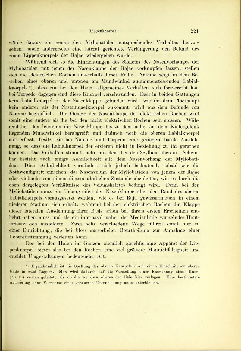 würde daraus ein genau den Myliobatiden entsprechendes Verhalten hervor- gehen, sowie andererseits eine lateral gerichtete Verlängerung den Befund des einen Lippenknorpels der Rajae wiedergeben würde. Während sich so die Einrichtungen des Skeletes des Nasenvorhanges der Myliobatiden mit jenen der Nasenklappe der Rajae verknüpfen lassen, stellen sich die elektrischen Rochen ausserhalb dieser Reihe. Narcine zeigt in dem Be- stehen eines oberen und unteren am Mundwinkel zusammenstossenden Labial- knorpels *), dass ein bei den Haien allgemeines Verhalten sich fortvererbt hat, bei Torpedo dagegen sind diese Knorpel verschwunden. Dass in beiden Gattungen kein Labialknorpel in der Nasenklappe gefunden wird, wie ihr denn überhaupt kein anderer als der Nasenflügelknorpel zukommt, wird aus dem Befunde von Narcine begreiflich. Die Genese der Nasenklappe der elektrischen Rochen wird somit eine andere als die bei den nicht elektrischen Rochen sein müssen. Wäh- rend bei den letzteren die Nasenklappe bis zu dem nahe vor dem Kiefergelenk liegenden Mundwinkel herabgreift und dadurch noch die oberen Labialknorpel mit erfasst, besitzt sie bei Narcine und Torpedo eine geringere basale Ausdeh- nung, so dass die Labialknorpel der ersteren nicht in Beziehung zu ihr gerathen können. Das Verhalten stimmt mehr mit dem bei den Scyllien überein. Schein- bar besteht auch einige Aehnlichkeit mit dem Nasen Vorhang der Myliobati- den. Diese Aehnlichkeit vermindert sich jedoch bedeutend, sobald wir die Nothwendigkeit einsehen, das Nasenvelum der Myliobatiden von jenem der Rajae oder vielmehr von einem diesem ähnlichen Zustande abzuleiten, wie es durch die oben dargelegten Verhältnisse des Velumskeletes bedingt wird. Denn bei den Myliobatiden muss ein Uebergreifen der Nasenklappe über den Rand des oberen Labialknorpels vorausgesetzt werden, wie es bei Raja gewissermassen in einem niederen Stadium sich erhält, während bei den elektrischen Rochen die Klappe dieser lateralen Ausdehnung ihrer Basis schon bei ihrem ersten Erscheinen ent- behrt haben muss und als ein internasal näher der Medianlinie wurzelnder Haut- fortsatz sich ausbildete. Zwei sehr verschiedene Wege führen somit hier zu einer Einrichtung, die bei bloss äusserlicher Beurtheilung zur Annahme einer Uebereinstimmung verleiten kann. Der bei den Haien im Ganzen ziemlich gleichförmige Apparat der Lip- penknorpel bietet also bei den Rochen eine viel grössere Mannichfaltigkeit und erleidet Umgestaltungen bedeutender Art. *) Eigentümlich ist die Spaltung des oberen Knorpels durch einen Einschnitt am oberen Ende in zwei Lappen. Man wird dadurch auf die Vorstellung einer Entstehung dieses Knor- pels aus zweien geleitet, als ob die beiden oberen der Haie hier vorlägen. Eine bestimmtere Aeusserung ohne Vornahme einer genaueren Untersuchung muss unterbleiben.