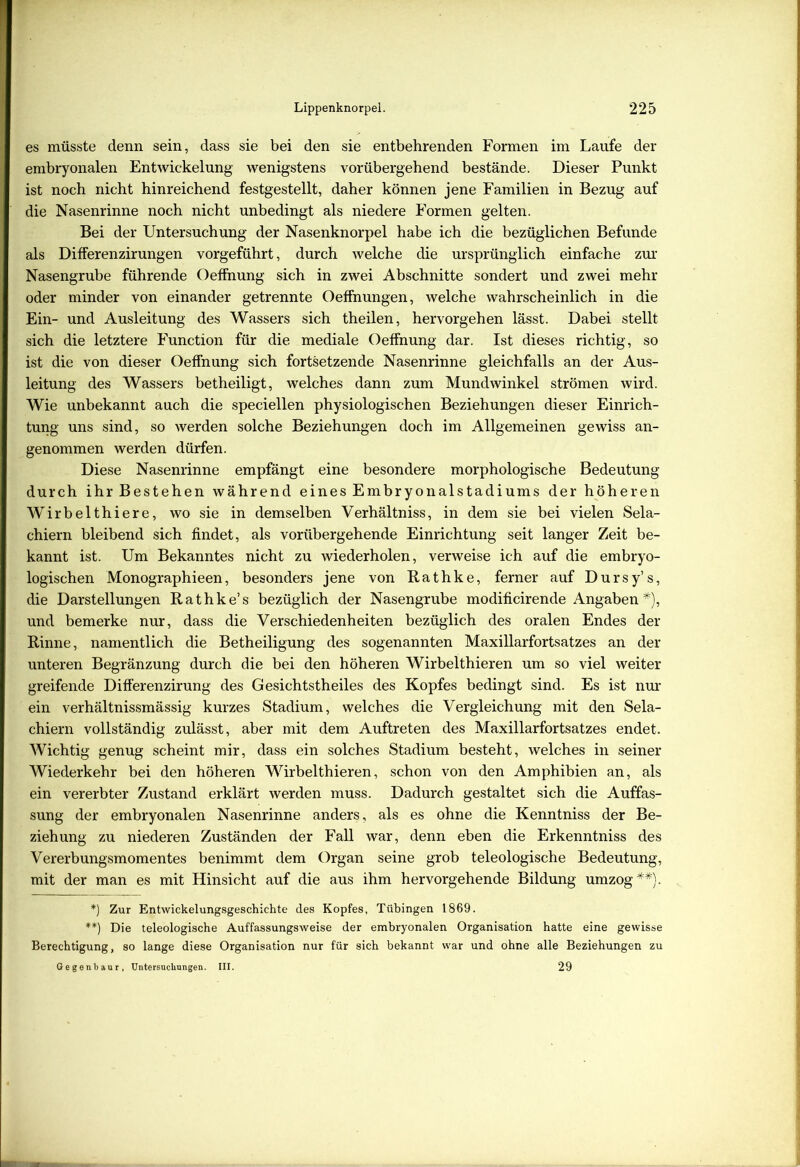 es müsste denn sein, dass sie bei den sie entbehrenden Formen im Laufe der embryonalen Entwickelung wenigstens vorübergehend bestände. Dieser Punkt ist noch nicht hinreichend festgestellt, daher können jene Familien in Bezug auf die Nasenrinne noch nicht unbedingt als niedere Formen gelten. Bei der Untersuchung der Nasenknorpel habe ich die bezüglichen Befunde als Differenzirungen vorgeführt, durch welche die ursprünglich einfache zur Nasengrube führende Oeffnung sich in zwei Abschnitte sondert und zwei mehr oder minder von einander getrennte Oeffnungen, welche wahrscheinlich in die Ein- und Ausleitung des Wassers sich theilen, hervorgehen lässt. Dabei stellt sich die letztere Function für die mediale Oeffnung dar. Ist dieses richtig, so ist die von dieser Oeffnung sich fortsetzende Nasenrinne gleichfalls an der Aus- leitung des Wassers betheiligt, welches dann zum Mundwinkel strömen wird. Wie unbekannt auch die speciellen physiologischen Beziehungen dieser Einrich- tung uns sind, so werden solche Beziehungen doch im Allgemeinen gewiss an- genommen werden dürfen. Diese Nasenrinne empfängt eine besondere morphologische Bedeutung durch ihr Bestehen während eines Embryonalstadiums der höheren Wirbelthiere, wo sie in demselben Verhältniss, in dem sie bei vielen Sela- chiern bleibend sich findet, als vorübergehende Einrichtung seit langer Zeit be- kannt ist. Um Bekanntes nicht zu wiederholen, verweise ich auf die embryo- logischen Monographieen, besonders jene von Rathke, ferner auf Dursy’s, die Darstellungen Rathke’s bezüglich der Nasengrube modificirende Angaben*), und bemerke nur, dass die Verschiedenheiten bezüglich des oralen Endes der Rinne, namentlich die Betheiligung des sogenannten Maxillarfortsatzes an der unteren Begränzung durch die bei den höheren Wirbelthieren um so viel weiter greifende Differenzirung des Gesichtstheiles des Kopfes bedingt sind. Es ist nur ein verhältnissmässig kurzes Stadium, welches die Vergleichung mit den Sela- chiern vollständig zulässt, aber mit dem Auftreten des Maxillarfortsatzes endet. Wichtig genug scheint mir, dass ein solches Stadium besteht, welches in seiner Wiederkehr bei den höheren Wirbelthieren, schon von den Amphibien an, als ein vererbter Zustand erklärt werden muss. Dadurch gestaltet sich die Auffas- sung der embryonalen Nasenrinne anders, als es ohne die Kenntniss der Be- ziehung zu niederen Zuständen der Fall war, denn eben die Erkenntniss des Vererbungsmomentes benimmt dem Organ seine grob teleologische Bedeutung, mit der man es mit Hinsicht auf die aus ihm hervorgehende Bildung umzog**). *) Zur Entwickelungsgeschichte des Kopfes, Tübingen 1869. **) Die teleologische Auffassungsweise der embryonalen Organisation hatte eine gewisse Berechtigung, so lange diese Organisation nur für sich bekannt war und ohne alle Beziehungen zu Gegenbaur, Untersuchungen. III. 29