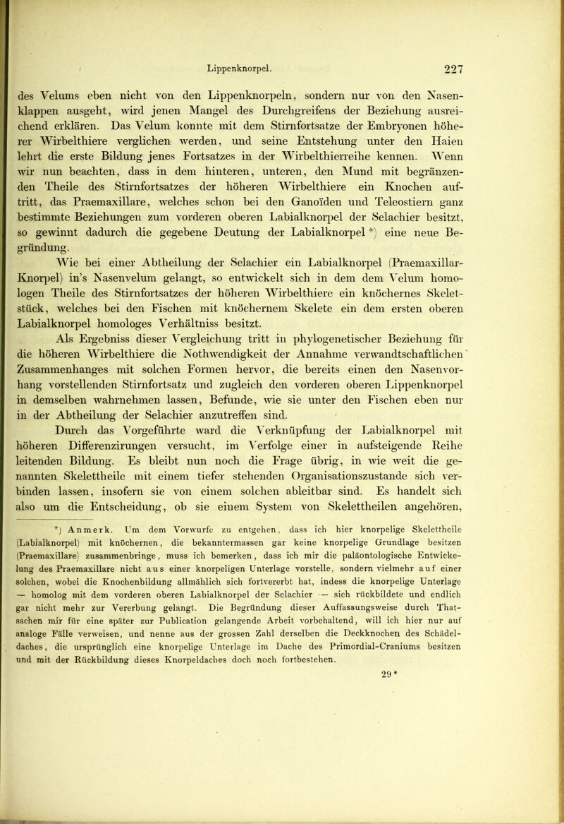 des Velums eben nicht von den Lippenknorpeln, sondern nur von den Nasen- klappen ausgeht, wird jenen Mangel des Durchgreifens der Beziehung ausrei- chend erklären. Das Velum konnte mit dem Stirnfortsatze der Embryonen höhe- rer Wirbelthiere verglichen werden, und seine Entstehung unter den Haien lehrt die erste Bildung jenes Fortsatzes in der Wirbelthierreihe kennen. Wenn wir nun beachten, dass in dem hinteren, unteren, den Mund mit begränzen- den Theile des Stirnfortsatzes der höheren Wirbelthiere ein Knochen auf- tritt, das Praemaxillare, welches schon bei den Ganoiden und Teleostiern ganz bestimmte Beziehungen zum vorderen oberen Labialknorpel der Selachier besitzt, so gewinnt dadurch die gegebene Deutung der Labialknorpel#) eine neue Be- gründung. Wie bei einer Abtheilung der Selachier ein Labialknorpel (Praemaxillar- Knorpel) in’s Nasen velum gelangt, so entwickelt sich in dem dem Velum homo- logen Theile des Stirnfortsatzes der höheren Wirbelthiere ein knöchernes Skelet- stück, welches bei den Fischen mit knöchernem Skelete ein dem ersten oberen Labialknorpel homologes Verhältniss besitzt. Als Ergebniss dieser Vergleichung tritt in phylogenetischer Beziehung für die höheren Wirbelthiere die NothWendigkeit der Annahme verwandtschaftlichen Zusammenhanges mit solchen Formen hervor, die bereits einen den Nasenvor- hang vorstellenden Stirnfortsatz und zugleich den vorderen oberen Lippenknorpel in demselben wahrnehmen lassen, Befunde, wie sie unter den Fischen eben nur in der Abtheilung der Selachier anzutreffen sind. Durch das Vorgeführte ward die Verknüpfung der Labialknorpel mit höheren DifFerenzirungen versucht, im Verfolge einer in aufsteigende Reihe leitenden Bildung. Es bleibt nun noch die Frage übrig, in wie weit die ge- nannten Skelettheile mit einem tiefer stehenden Organisationszustande sich ver- binden lassen, insofern sie von einem solchen ableitbar sind. Es handelt sich also um die Entscheidung, ob sie einem System von Skelettheilen angehören, *) Anmerk. Um dem Vorwurfe zu entgehen, dass ich hier knorpelige Skelettheile (Labialknorpel) mit knöchernen, die bekanntermassen gar keine knorpelige Grundlage besitzen (Praemaxillare) zusammenbringe, muss ich bemerken, dass ich mir die paläontologische Entwicke- lung des Praemaxillare nicht aus einer knorpeligen Unterlage vorstelle, sondern vielmehr auf einer solchen, wobei die Knochenbildung allmählich sich fortvererbt hat, indess die knorpelige Unterlage — homolog mit dem vorderen oberen Labialknorpel der Selachier — sich rückbildete und endlich gar nicht mehr zur Vererbung gelangt. Die Begründung dieser Auffassungsweise durch That- sachen mir für eine später zur Publication gelangende Arbeit vorbehaltend, will ich hier nur auf analoge Fälle verweisen, und nenne aus der grossen Zahl derselben die Deckknochen des Schädel- daches , die ursprünglich eine knorpelige Unterlage im Dache des Primordial-Craniums besitzen und mit der Rückbildung dieses Knorpeldaches doch noch fortbestehen. 29
