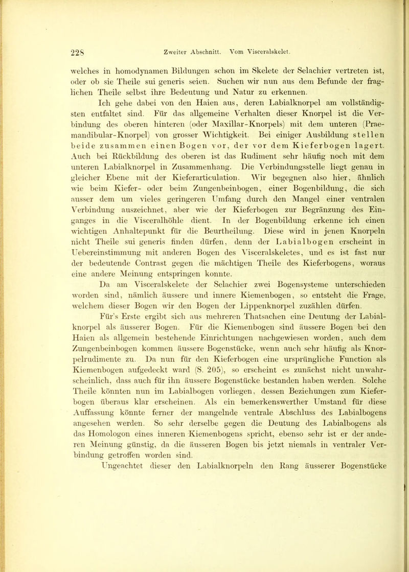 welches in homodynamen Bildungen schon im Skelete der Selachier vertreten ist, oder ob sie Theile sui generis seien. Suchen wir nun aus dem Befunde der frag- lichen Theile selbst ihre Bedeutung und Natur zu erkennen. Ich gehe dabei von den Haien aus, deren Labialknorpel am vollständig- sten entfaltet sind. Für das allgemeine Verhalten dieser Knorpel ist die Ver- bindung des oberen hinteren (oder Maxillar-Knorpels) mit dem unteren (Prae- mandibular-Knorpel) von grosser Wichtigkeit. Bei einiger Ausbildung stellen beide zusammen einen Bogen vor, der vor dem Kieferbogen lagert. Auch bei Rückbildung des oberen ist das Rudiment sehr häufig noch mit dem unteren Labialknorpel in Zusammenhang. Die Verbindungsstelle liegt genau in gleicher Ebene mit der Kieferarticulation. Wir begegnen also hier, ähnlich wie beim Kiefer- oder beim Zungenbeinbogen, einer Bogenbildung, die sich ausser dem um vieles geringeren Umfang durch den Mangel einer ventralen Verbindung auszeichnet, aber wie der Kieferbogen zur Begränzung des Ein- ganges in die Visceralhöhle dient. In der Bogenbildung erkenne ich einen wichtigen Anhaltepunkt für die Beurtheilung. Diese wird in jenen Knorpeln nicht Theile sui generis finden dürfen, denn der Labialbogen erscheint in Uebereinstimmung mit anderen Bogen des Visceralskeletes, und es ist fast nur der bedeutende Contrast gegen die mächtigen Theile des Kieferbogens, woraus eine andere Meinung entspringen konnte. Da am Visceralskelete der Selachier zwei Bogensysteme unterschieden worden sind, nämlich äussere und innere Kiemenbogen, so entsteht die Frage, welchem dieser Bogen wir den Bogen der Lippenknorpel zuzählen dürfen. Für’s Erste ergibt sich aus mehreren Thatsachen eine Deutung der Labial- knorpel als äusserer Bogen. Für die Kiemenbogen sind äussere Bogen bei den Haien als allgemein bestehende Einrichtungen nachgewiesen worden, auch dem Zungenbeinbogen kommen äussere Bogenstücke, wenn auch sehr häufig als Knor- pelrudimente zu. Da nun für den Kieferbogen eine ursprüngliche Function als Kiemenbogen aufgedeckt ward (S. 205), so erscheint es zunächst nicht unwahr- scheinlich, dass auch für ihn äussere Bogenstücke bestanden haben werden. Solche Theile könnten nun im Labialbogen vorliegen, dessen Beziehungen zum Kiefer- bogen überaus klar erscheinen. Als ein bemerkenswerther Umstand für diese Auffassung könnte ferner der mangelnde ventrale Abschluss des Labialbogens angesehen werden. So sehr derselbe gegen die Deutung des Labialbogens als das Homologon eines inneren Kiemenbogens spricht, ebenso sehr ist er der ande- ren Meinung günstig, da die äusseren Bogen bis jetzt niemals in ventraler Ver- bindung getroffen worden sind. Ungeachtet dieser den Labialknorpeln den Rang äusserer Bogenstücke