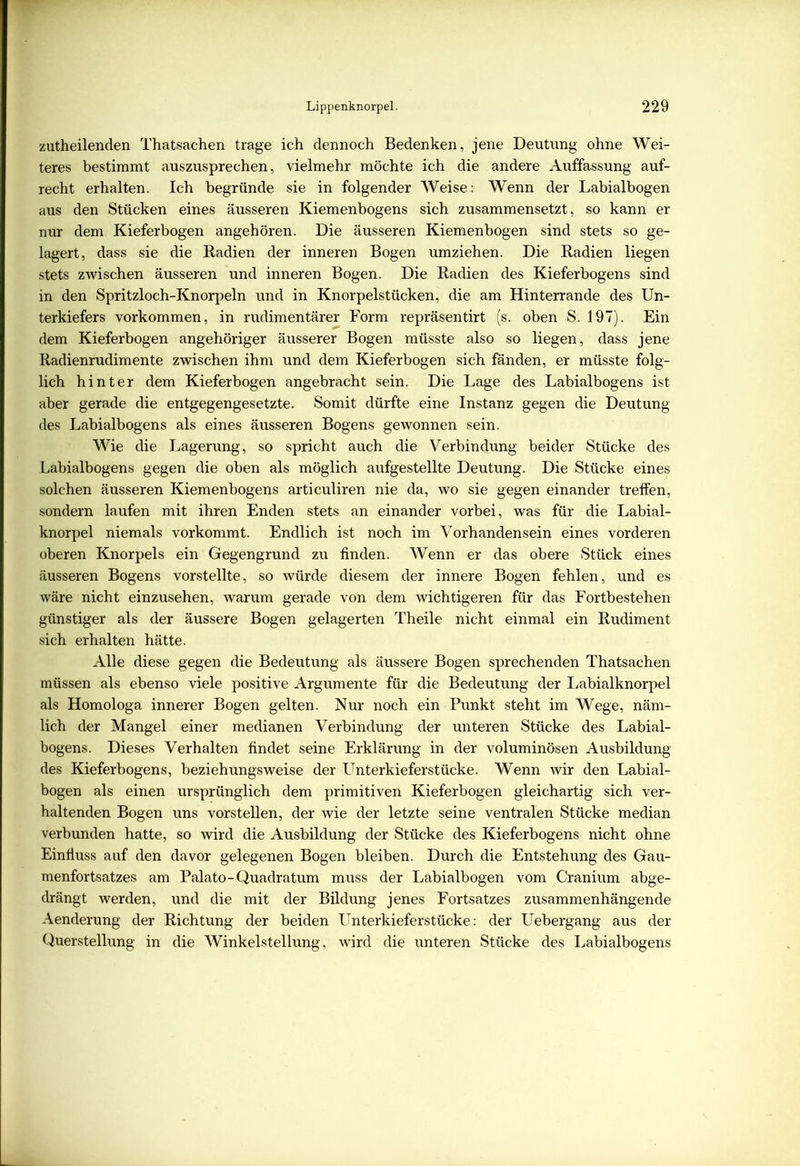 zutheilenden Thatsachen trage ich dennoch Bedenken, jene Deutung ohne Wei- teres bestimmt auszusprechen, vielmehr möchte ich die andere Auffassung auf- recht erhalten. Ich begründe sie in folgender Weise: Wenn der Labialbogen aus den Stücken eines äusseren Kiemenbogens sich zusammensetzt, so kann er nur dem Kieferbogen angehören. Die äusseren Kiemenbogen sind stets so ge- lagert, dass sie die Radien der inneren Bogen umziehen. Die Radien liegen stets zwischen äusseren und inneren Bogen. Die Radien des Kieferbogens sind in den Spritzloch-Knorpeln und in Knorpelstücken, die am Hinterrande des Un- terkiefers Vorkommen, in rudimentärer Form repräsentirt (s. oben S. 197). Ein dem Kieferbogen angehöriger äusserer Bogen müsste also so liegen, dass jene Radienrudimente zwischen ihm und dem Kieferbogen sich fänden, er müsste folg- lich hinter dem Kieferbogen angebracht sein. Die Lage des Labialbogens ist aber gerade die entgegengesetzte. Somit dürfte eine Instanz gegen die Deutung des Labialbogens als eines äusseren Bogens gewonnen sein. Wie die Lagerung, so spricht auch die Verbindung beider Stücke des Labialbogens gegen die oben als möglich aufgestellte Deutung. Die Stücke eines solchen äusseren Kiemenbogens articuliren nie da, wo sie gegen einander treffen, sondern laufen mit ihren Enden stets an einander vorbei, was für die Labial- knorpel niemals vorkommt. Endlich ist noch im Vorhandensein eines vorderen oberen Knorpels ein Gegengrund zu finden. Wenn er das obere Stück eines äusseren Bogens vorstellte, so würde diesem der innere Bogen fehlen, und es wäre nicht einzusehen, warum gerade von dem wichtigeren für das Fortbestehen günstiger als der äussere Bogen gelagerten Theile nicht einmal ein Rudiment sich erhalten hätte. Alle diese gegen die Bedeutung als äussere Bogen sprechenden Thatsachen müssen als ebenso viele positive Argumente für die Bedeutung der Labialknorpel als Homologa innerer Bogen gelten. Nur noch ein Punkt steht im Wege, näm- lich der Mangel einer medianen Verbindung der unteren Stücke des Labial- bogens. Dieses Verhalten findet seine Erklärung in der voluminösen Ausbildung des Kieferbogens, beziehungsweise der Unterkieferstücke. Wenn wir den Labial- bogen als einen ursprünglich dem primitiven Kieferbogen gleichartig sich ver- haltenden Bogen uns vorstellen, der wie der letzte seine ventralen Stücke median verbunden hatte, so wird die Ausbildung der Stücke des Kieferbogens nicht ohne Einfluss auf den davor gelegenen Bogen bleiben. Durch die Entstehung des Gau- menfortsatzes am Palato-Quadratum muss der Labialbogen vom Cranium abge- drängt werden, und die mit der Bildung jenes Fortsatzes zusammenhängende Aenderung der Richtung der beiden Unterkieferstücke: der Uebergang aus der Querstellung in die Winkelstellung, wird die unteren Stücke des Labialbogens