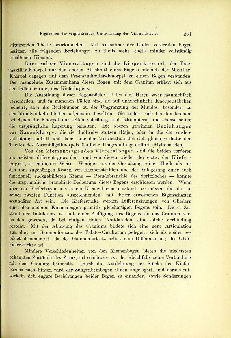 stituirenden Theile beurkundeten. Mit Ausnahme der beiden vordersten Bogen besitzen alle folgenden Beziehungen zu theils mehr, theils minder vollständig erhaltenen Kiemen. Kiemenlose Visceralbogen sind die Lippenknorpel; der Prae- 'maxillar-Knorpel nur den oberen Abschnitt eines Bogens bildend, der Maxillar- Knorpel dagegen mit. dem Praemandibular-Knorpel zu einem Bogen verbunden. Der mangelnde Zusammenhang dieser Bogen mit dem Cranium erklärt sich aus der DifFerenzirung des Kieferbogens. Die Ausbildung dieser Bogenstücke ist bei den Haien zwar mannichfach verschieden, und in manchen Fällen sind sie auf unansehnliche Knorpelstäbchen reducirt, aber die Beziehungen zu der Umgränzung des Mundes, besonders zu den Mundwinkeln bleiben allgemein dieselben. Sie ändern sich bei den Pochen, bei denen die Knorpel nur selten vollzählig sind (Rhinoptera) und ebenso selten die ursprüngliche Lagerung behalten. Die oberen gewinnen Beziehungen zur Nasenklappe, die sie theilweise stützen (Raja), oder in die der vordere vollständig eintritt und dabei eine der Modification des sich gleich verhaltenden Theiles des Nasenflügelknorpels ähnliche Umgestaltung erfährt (Myliobatiden). Von den kiementragenden Visceralbogen sind die beiden vorderen am meisten different geworden, und von diesen wieder der erste, der Kiefer- bogen, in eminenter Weise. Weniger aus der Gestaltung seiner Theile als aus den ihm zugehörigen Resten von Kiemenstrahlen und der Anlagerung einer auch functionell rückgebildeten Kieme — Pseudobranchie des Spritzloches — konnte die ursprüngliche branchiale Bedeutung dieses Bogens erschlossen werden. Wenn aber der Kieferbogen aus einem Kiemenbogen entstand, so müssen die ihn in seiner zweiten Function auszeichnenden, mit dieser erworbenen Eigenschaften secundärer Art sein. Die Kieferstücke werden Differenzirungen von Gliedern eines den anderen Kiemenbogen primitiv gleichartigen Bogens sein. Dieser Zu- stand der Indifferenz ist mit einer Anfügung des Bogens an das Cranium ver- bunden gewesen, da bei einigen Haien (Notidaniden) eine solche Verbindung besteht. Mit der Ablösung des Craniums bildete sich eine neue Articulation aus, die, am Gaumenfortsatz des Palato-Quadratum gelegen, sich als später ge- bildet documentirt, da der Gaumenfortsatz selbst eine DifFerenzirung des Ober- kieferstückes ist. Mindere Verschiedenheiten von den Kiemenbogen bieten die niedersten bekannten Zustände des Zungenbeinbogens, der gleichfalls seine Verbindung mit dem Cranium beibehält. Durch die Ausdehnung der Stücke des Kiefer- bogens nach hinten wird der Zungenbeinbogen ihnen angelagert, und daraus ent- wickeln sich engere Beziehungen beider Bogen zu einander, sowie Sonderungen