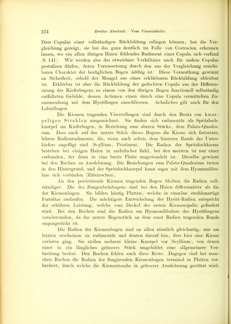 Dass Copulae einer vollständigen Rückbildung erliegen können, hat die Ver- gleichung gezeigt, sie hat das ganz deutlich im Falle von Cestracion erkennen lassen, wo ein allen übrigen Haien fehlendes Rudiment einer Copula sich vorfand (S. 141). Wir werden also das erweisbare Verhältniss auch für andere Copulae postuliren dürfen, deren Voraussetzung durch den aus der Vergleichung ersieht- baren Charakter der bezüglichen Bogen nöthig ist. Diese Vermuthung gewinnt an Sicherheit, sobald der Mangel aus einer erklärbaren Rückbildung ableitbar ist. Erklärbar ist aber die Rückbildung der gedachten Copula aus der Differen- zirung des Kieferbogens zu einem von den übrigen Bogen functionell selbständig entfalteten Gebilde, dessen Actionen einen durch eine Copula vermittelten Zu- sammenhang mit dem Hyo'idbogen ausschliessen. Aehnliches gilt auch für den Labialbogen. Die Kiemen tragenden Visceralbogen sind durch den Besitz von knor- peligen Strahlen ausgezeichnet. Sie linden sich rudimentär als Spritzloch- knorpel am Kieferbogen, in Beziehung zum oberen Stücke, dem Palato-Quadra- tum. Dass auch auf das untere Stück dieses Bogens die Kieme sich fortsetzte, lehren Radienrudimente, die, wenn auch selten, dem hinteren Rande des Unter- kiefers angefügt sind (Scyllium, Pristiurus). Die Radien der Spritzlochkieme bestehen bei einigen Haien in mehrfacher Zahl, bei den meisten ist nur einer vorhanden, der dann in eine breite Platte umgewandelt ist. Dieselbe gewinnt bei den Rochen an Ausdehnung. Die Beziehungen zum Palato-Quadratum treten in den Hintergrund, und der Spritzlochknorpel kann sogar mit dem Plyomandibu- lare sich verbinden (Zitterrochen). An den persistirende Kiemen tragenden Bogen bleiben die Radien voll- ständiger. Die des Zungenbeinbogens sind bei den Haien differenzirter als die der Kiemenbogen. Sie bilden häufig Platten, welche in einzelne strahlenartige Fortsätze auslaufen. Die mächtigere Entwickelung der Hyoid-Radien entspricht der erhöhten Leistung, welche vom Deckel der ersten Kiemenspalte gefordert wird. Bei den Rochen sind die Radien am Hyomandibulare des Hyoidbogens verschwunden, da das untere Bogenstück an dem sonst Radien tragenden Rande emporgerückt ist. Die Radien der Kiemenbogen sind an allen ziemlich gleichartig, nur am letzten erscheinen sie rudimentär und deuten darauf hin, dass hier eine Kieme verloren ging. Sie stellen mehrere kleine Knorpel vor (Scyllium), von denen einer in ein längliches grösseres Stück umgebildet eine allgemeinere Ver- breitung besitzt. Den Rochen fehlen auch diese Reste. Dagegen sind bei man- chen Rochen die Radien der fungirenden Kiemenbogen terminal in Platten ver- breitert, durch welche die Kiementasche in grösserer Ausdehnung gestützt wird.
