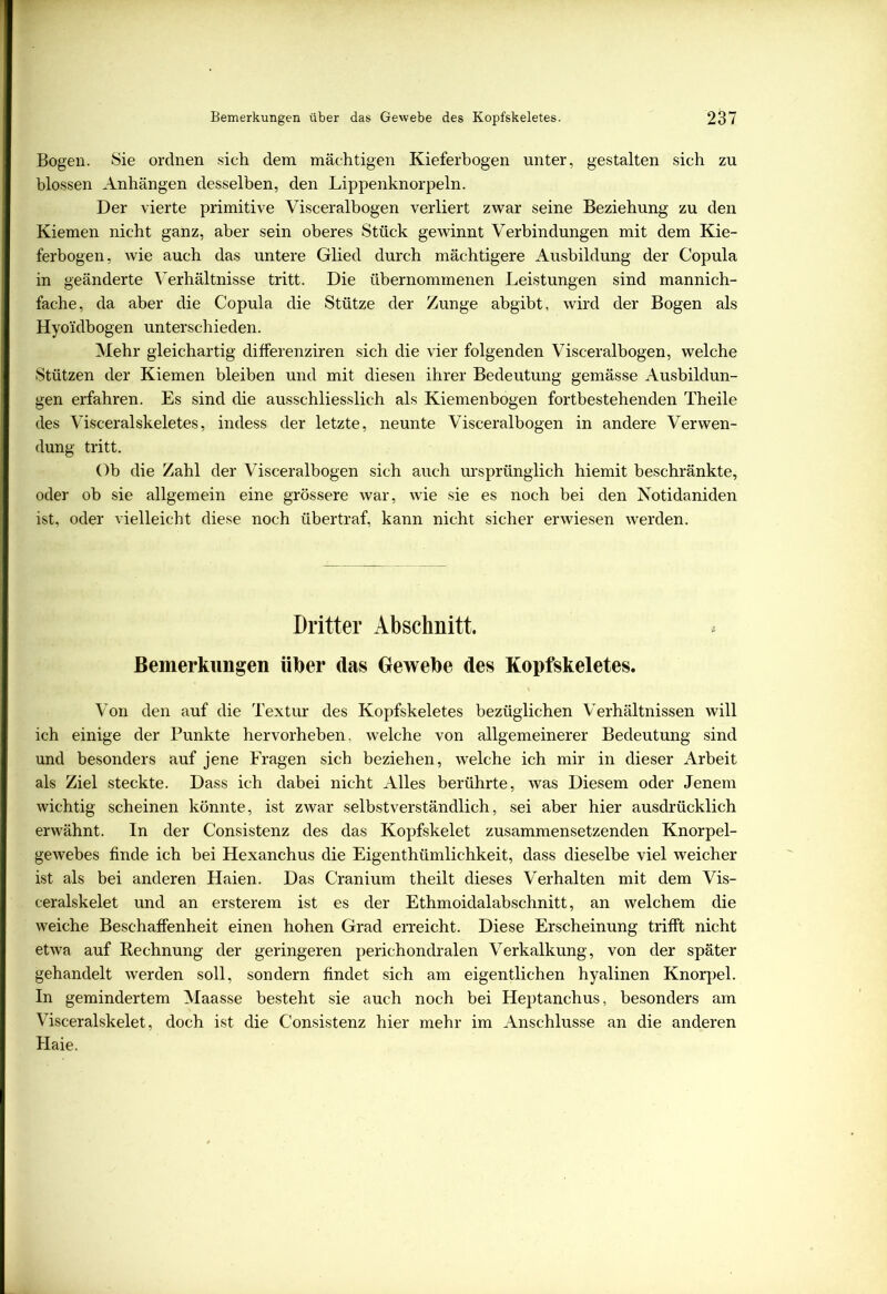 Bogen. Sie ordnen sich dem mächtigen Kieferbogen unter, gestalten sich zu blossen Anhängen desselben, den Lippenknorpeln. Der vierte primitive Visceralbogen verliert zwar seine Beziehung zu den Kiemen nicht ganz, aber sein oberes Stück gewinnt Verbindungen mit dem Kie- ferbogen, wie auch das untere Glied durch mächtigere Ausbildung der Copula in geänderte Verhältnisse tritt. Die übernommenen Leistungen sind mannich- fache, da aber die Copula die Stütze der Zunge abgibt, wird der Bogen als Hyoidbogen unterschieden. Mehr gleichartig differenziren sich die vier folgenden Visceralbogen, welche Stützen der Kiemen bleiben und mit diesen ihrer Bedeutung gemässe Ausbildun- gen erfahren. Es sind die ausschliesslich als Kiemenbogen fortbestehenden Theile des Visceralskeletes, indess der letzte, neunte Visceralbogen in andere Verwen- dung tritt. Ob die Zahl der Visceralbogen sich auch ursprünglich hiemit beschränkte, oder ob sie allgemein eine grössere war, wie sie es noch bei den Notidaniden ist, oder vielleicht diese noch übertraf, kann nicht sicher erwiesen werden. Dritter Abschnitt. Bemerkungen über das Gewebe des Kopfskeletes. Von den auf die Textur des Kopfskeletes bezüglichen Verhältnissen will ich einige der Punkte hervorheben, welche von allgemeinerer Bedeutung sind und besonders auf jene Fragen sich beziehen, welche ich mir in dieser Arbeit als Ziel steckte. Dass ich dabei nicht Alles berührte, was Diesem oder Jenem wichtig scheinen könnte, ist zwar selbstverständlich, sei aber hier ausdrücklich erwähnt. In der Consistenz des das Kopfskelet zusammensetzenden Knorpel- gewebes finde ich bei Hexanchus die Eigenthümlichkeit, dass dieselbe viel weicher ist als bei anderen Haien. Das Cranium theilt dieses Verhalten mit dem Vis- ceralskelet und an ersterem ist es der Ethmoidalabschnitt, an welchem die weiche Beschaffenheit einen hohen Grad erreicht. Diese Erscheinung trifft nicht etwa auf Rechnung der geringeren perichondralen Verkalkung, von der später gehandelt werden soll, sondern findet sich am eigentlichen hyalinen Knorpel. In gemindertem Maasse besteht sie auch noch bei Heptanchus, besonders am Visceralskelet, doch ist die Consistenz hier mehr im Anschlüsse an die anderen Haie.