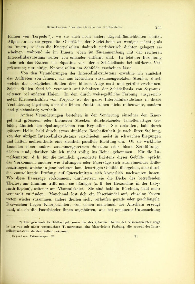 Radien von Torpedo*), wo sie auch noch andere Eigentümlichkeiten besitzt. Allgemein ist sie gegen die Oberfläche der Skelettheile zu weniger mächtig als im Innern, so dass die Knorpelzellen dadurch peripherisch dichter gelagert er- scheinen, während sie im Innern, eben im Zusammenhang mit der reicheren Intercellularsubstanz weiter von einander entfernt sind. In letzterer Beziehung finde ich das Extrem bei Squatina vor, deren Schädelbasis bei stärkerer Ver- grösserung nur einige Knorpelzellen im Sehfelde erscheinen lässt. Von den Veränderungen der Intercellularsubstanz erwähne ich zunächst das Auftreten von feinen, wie aus Körnchen zusammengesetzten Streifen, durch welche die bezüglichen Stellen dem blossen Auge matt und getrübt erscheinen. Solche Stellen fand ich vereinzelt auf Schnitten der Schädelbasis von Scymnus, seltener bei anderen Haien. In den durch weiss-gelbliche Färbung ausgezeich- neten Kiemenstrahlen von Torpedo ist die ganze Intercellularsubstanz in dieser Veränderung begriffen, aber die feinen Punkte stehen nicht reihenweise, sondern sind gleichmässig vertheilt. Andere Veränderungen bestehen in der Sonderung einzelner den Knor- pel auf grösseren oder kleineren Strecken durchsetzender lamellenartiger Ge- bilde, ähnlich den Spaltungsflächen von Krystallen. Sie verlaufen, bald durch grössere Helle, bald durch etwas dunklere Beschaffenheit je nach ihrer Stellung, von der übrigen Intercellularsubstanz verschieden, meist in schwachen Biegungen und halten mehrentheils eine ziemlich parallele Richtung ein. Ob sie wirkliche Lamellen einer anders zusammengesetzten Substanz oder blosse Zerklüftungs- flächen sind, darüber bin ich nicht völlig ins Reine gekommen. Für die La- mellennatur, d. h. für die räumlich gesonderte Existenz dieser Gebilde, spricht das Vorkommen anderer wie Faltungen oder Faserzüge sich ausnehmender Diffe- renzirungen, welche in jene breiteren lamellenartigen Gebilde übergehen, aber durch die controlirende Prüfung auf Querschnitten sich körperlich nach weisen lassen. Wo diese Faserzüge Vorkommen, durchsetzen sie die Dicke des betreffenden Theiles; am Cranium trifft man sie häufiger (z. B. bei Hexanchus in der Laby- rinth-Region), seltener am Visceralskelet. Sie sind bald in Büscheln, bald mehr vereinzelt zu finden. Manchmal löst sich ein Faserbündel auf, einzelne Fasern treten wieder zusammen, andere theilen sich, verlaufen gerade oder geschlängelt. Dazwischen liegen Knorpelzellen, von denen manchmal der Anschein erzeugt wird, als ob die Faserbänder ihnen angehörten, was bei genauerer Untersuchung *) Der gesammte Schädelknorpel sowie der des grössten Theiles des Visceralskeletes zeigt in der von mir näher untersuchten T. marmorata eine blassviolette Färbung, die sowohl der Inter- cellularsubstanz als den Zellen zukommt. Gegenbaur, Untersuchungen. III. 31