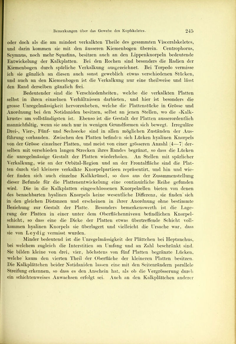 oder doch als die am mindest verkalkten Theile des gesammten Visceralskeletes, und darin kommen sie mit den äusseren Kiemenbogen überein. Centrophorus, Scymnus, noch mehr Squatina, besitzen auch an den Lippenknorpeln bedeutende Entwickelung der Kalkplatten. Bei den Kochen sind besonders die Kadien der Kiemenhogen durch spärliche Verkalkung ausgezeichnet. Bei Torpedo vermisse ich sie gänzlich an diesen auch sonst geweblich etwas verschiedenen Stücken, und auch an den Kiemenbogen ist die Verkalkung nur eine th eil weise und lässt den Rand derselben gänzlich frei. Bedeutender sind die Verschiedenheiten, welche die verkalkten Platten selbst in ihren einzelnen Verhältnissen darbieten, und hier ist besonders die grosse Unregelmässigkeit hervorzuheben, welche die Plattenstücke in Grösse und Anordnung bei den Notidaniden besitzen, selbst an jenen Stellen, wo die »Kalk- kruste« am vollständigsten ist. Ebenso ist die Gestalt der Platten ausserordentlich mannichfaltig, wenn sie auch nur in wenigen Grundformen sich bewegt. Irreguläre Drei-, Vier-, Fünf- und Sechsecke sind in allen möglichen Zuständen der Aus- führung vorhanden. Zwischen den Platten befinden sich Lücken hyalinen Knorpels von der Grösse einzelner Platten, und meist von einer grösseren Anzahl (4—7) der- selben mit verschieden langen Strecken ihres Randes begränzt, so dass die Lücken die unregelmässige Gestalt der Platten wiederholen. An Stellen mit spärlicher Verkalkung, wie an der Orbital-Region und an der Frontalfläche sind die Plat- ten durch viel kleinere verkalkte Knorpelpartieen repräsentirt, und hin und wie- der finden sich auch einzelne Kalkkrümel, so dass aus der Zusammenstellung dieser Befunde für die Plattenentwickelung eine continuirliche Reihe gefunden wird. Die in die Kalkplatten eingeschlossenen Knorpelzellen bieten von denen des benachbarten hyalinen Knorpels keine wesentliche Differenz, sie finden' sich in den gleichen Distanzen und erscheinen in ihrer Anordnung ohne bestimmte Beziehung zur Gestalt der Platte. Besonders bemerkensw7erth ist die Lage- rung der Platten in einer unter dem Oberflächenniveau befindlichen Knorpel- schicht , so dass eine die Dicke der Platten etwas übertreffende Schicht voll- kommen hyalinen Knorpels sie überlagert und vielleicht die Ursache war, dass sie von Leydig vermisst wurden. Minder bedeutend ist die Unregelmässigkeit der Plättchen bei Heptanchus, bei welchem zugleich die Interstitien an Umfang und an Zahl beschränkt sind. Sie bilden kleine von drei, vier, höchstens von fünf Platten begränzte Lücken, welche kaum den vierten Theil der Oberfläche der kleineren Platten besitzen. Die Kalkplättchen beider Notidaniden lassen eine mit den Seitenrändern parallele Streifung erkennen, so dass es den Anschein hat, als ob die Vergrösserung durch ein schichtenweises Anwachsen erfolgt sei. Auch an den Kalkplättchen anderer