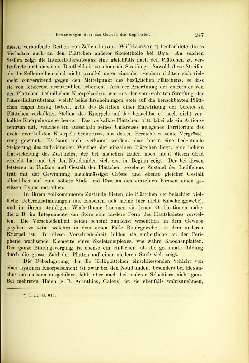 diesen verlaufende Reihen von Zellen hervor. Williamson*) beobachtete dieses Verhalten auch an den Plättchen anderer Skelettheile hei Raja. An solchen Stellen zeigt die Intercellularsubstanz eine gleichfalls nach den Plättchen zu ver- laufende und dabei an Deutlichkeit zunehmende Streifung. Sowohl diese Streifen als die Zellenreihen sind nicht parallel unter einander, sondern richten sich viel- mehr convergirend gegen den Mittelpunkt des bezüglichen Plättchens, so dass sie von letzterem auszustrahlen scheinen. Aus der Anordnung der entfernter von den Plättchen befindlichen Knorpelzellen, wie aus der vorerwähnten Streifung der Intercellularsubstanz, welch’ beide Erscheinungen stets auf die benachbarten Plätt- chen engen Bezug haben, geht das Bestehen einer Einwirkung der bereits zu Plättchen verkalkten Stellen des Knorpels auf das benachbarte, noch nicht ver- kalkte Knorpelgewebe hervor. Das verkalkte Plättchen tritt dabei als ein Actions- centrum auf, welches ein ausserhalb seines Umkreises gelegenes Territorium des noch unverkalkten Knorpels beeinflusst, aus dessen Bereiche es seine Vergrösse- rung gewinnt. Es kann nicht verkannt werden, dass hierin eine bedeutende Steigerung des individuellen Werthes der einzelnen Plättchen liegt, eine höhere Entwickelung des Zustandes, der bei manchen Haien noch nicht diesen Grad erreicht hat und bei den Notidaniden sich erst im Beginn zeigt. Der bei diesen letzteren in Umfang und Gestalt der Plättchen gegebene Zustand der Indifferenz tritt mit der Gewinnung gleichmässiger Grösse und ebenso gleicher Gestalt allmählich auf eine höhere Stufe und lässt an den einzelnen Formen einen ge- wissen Typus entstehen. In ihrem vollkommneren Zustande bieten die Plättchen der Selachier viel- fache Uebereinstimmungen mit Knochen (ich meine hier nicht Knochengewebe), und in ihrem strahligen Wachsthume kommen sie jenen Ossificationen nahe, die z. B. im Integumente der Störe eine niedere Form des Hautskeletes vorstel- len. Die Verschiedenheit beider scheint zunächst wesentlich in dem Gewebe gegeben zu sein, welches in dem einen Falle Bindegewebe, in dem anderen Knorpel ist. In dieser Verschiedenheit bilden sie einheitliche an der Peri- pherie wachsende Elemente eines Skeletcomplexes, wie wahre Knochenplatten. Der ganze Bildungsvorgang ist ebenso ein einfacher, als die gesammte Bildung durch die grosse Zahl der Platten auf einer niederen Stufe sich zeigt. Die Ueberlagerung der die Kalkplättchen einschliessenden Schicht von einer hyalinen Knorpelschicht ist zwar bei den Notidaniden, besonders bei Hexan- chus am meisten ausgebildet, fehlt aber auch bei anderen Selachiern nicht ganz. Bei mehreren Haien (z. B. Acanthias, Galeus) ist sie ebenfalls wahrzunehmen, *) 1. cit. S. 671.