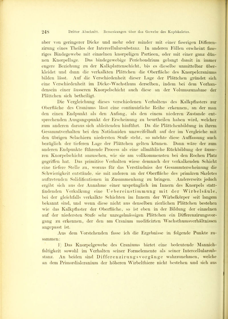 aber von geringerer Dicke und mehr oder minder mit einer faserigen Differen- zirung eines Theiles der Intercellularsubstanz. In anderen Fällen erscheint fase- riges Bindegewebe mit einzelnen knorpeligen Partieen, oder mit einer ganz dün- nen Knorpellage. Das bindegewebige Perichondrium gelangt damit in immer engere Beziehung zu der Kalkplattenschicht, bis es dieselbe unmittelbar über- kleidet und dann die verkalkten Plättchen die Oberfläche des Knorpelcraniums bilden lässt. Auf die Verschiedenheit dieser Lage der Plättchen gründet sich eine Verschiedenheit im Dicke-Wachsthum derselben, indem bei dem Vorhan- densein einer äusseren Knorpelschicht auch diese an der Volumszunahme der Plättchen sich betheiligt. Die Vergleichung dieses verschiedenen Verhaltens des Kalkpflasters zur Oberfläche des Craniums lässt eine continuirliche Reihe erkennen, an der man den einen Endpunkt als den Anfang, als den einem niederen Zustande ent- sprechenden Ausgangspunkt der Erscheinung zu beurtheilen haben wird, welcher zum anderen daraus sich ableitenden hinführt. Da die Plättchenbildung in ihrem Gesammtverhalten bei den Notidaniden unzweifelhaft auf der im Vergleiche mit den übrigen Selachiern niedersten Stufe steht, so möchte diese Auffassung auch bezüglich der tieferen Lage der Plättchen gelten können. Dann wäre der zum anderen Endpunkte führende Process als eine allmähliche Rückbildung der äusse- ren Knorpelschicht anzusehen, wie sie am vollkommensten bei den Rochen Platz gegriffen hat. Das primitive Verhalten wiese demnach der verkalkenden Schicht eine tiefere Stelle zu, woraus für das Verständniss der Gesammterscheinung die Schwierigkeit entstände, sie mit anderen an der Oberfläche des primären Skeletes auftretenden Solidificationen in Zusammenhang zu bringen. Andererseits jedoch ergibt sich aus der Annahme einer ursprünglich im Innern des Knorpels statt- findenden Verkalkung eine Uebereinstimmung mit der Wirbelsäule, bei der gleichfalls verkalkte Schichten im Innern der Wirbelkörper seit langem bekannt sind, und wenn diese nicht aus denselben zierlichen Plättchen bestehen wie das Kalkpflaster der Oberfläche, so ist eben in der Bildung der einzelnen auf der niedersten Stufe sehr unregelmässigen Plättchen ein DiflerenzirungsVor- gang zu erkennen, der den am Cranium modificirten Wachsthumsverhältnissen angepasst ist. Aus dem Vorstehenden fasse ich die Ergebnisse in folgende Punkte zu- sammen : J Das Knorpelgewebe des Craniums bietet eine bedeutende Mannich- faltigkeit sowohl im Verhalten seiner Formelemente als seiner Intercellularsub- stanz. An beiden sind DifferenzirungsVorgänge wahrzunehmen, welche an dem Primordialcranium der höheren Wirbelthiere nicht bestehen und sich aus