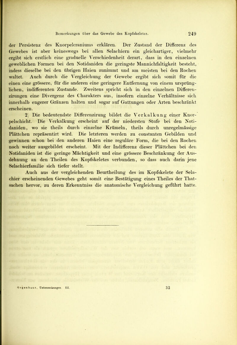 der Persistenz des Knorpelcraniunis erklären. Der Zustand der Differenz des Gewebes ist aber keineswegs bei allen Selachiern ein gleichartiger, vielmehr ergibt sich erstlich eine graduelle Verschiedenheit derart, dass in den einzelnen geweblichen Formen bei den Notidaniden die geringste Mannichfaltigkeit besteht, indess dieselbe bei den übrigen Haien zunimmt und am meisten bei den Rochen waltet. Auch durch die Vergleichung der Gewebe ergibt sich somit für die einen eine grössere, für die anderen eine geringere Entfernung von einem ursprüng- lichen, indifferenten Zustande. Zweitens spricht sich in den einzelnen Differen- zirungen eine Divergenz des Charakters aus, insofern einzelne Verhältnisse sich innerhalb engerer Gränzen halten und sogar auf Gattungen oder Arten beschränkt erscheinen. 2y Die bedeutendste Differenzirung bildet die Verkalkung einer Knor- pelschicht. Die Verkalkung erscheint auf der niedersten Stufe bei den Noti- daniden, wo sie theils durch einzelne Krümeln, theils durch unregelmässige Plättchen repräsentirt wird. Die letzteren werden zu constanten Gebilden und gewinnen schon bei den anderen Haien eine reguläre Form, die bei den Rochen noch weiter ausgebildet erscheint. Mit der Indifferenz dieser Plättchen bei den Notidaniden ist die geringe Mächtigkeit und eine grössere Beschränkung der Aus- dehnung an den Theilen des Kopfskeletes verbunden, so dass auch darin jene Selachierfamilie sich tiefer stellt. Auch aus der vergleichenden Beurtheilung des im Kopfskelete der Sela- chier erscheinenden Gewebes geht somit eine Bestätigung eines Theiles der That- sachen hervor, zu deren Erkenntniss die anatomische Vergleichung geführt hatte. Geganbaur, Untersuchungen. III. 32