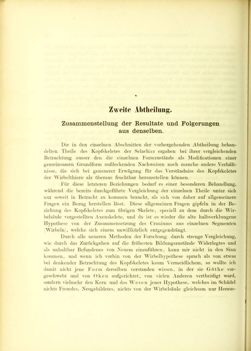 Zweite Abtheilung. Zusammenstellung der Resultate und Folgerungen aus denselben. Die in den einzelnen Abschnitten der vorhergehenden Abtheilung behan- delten Theile des Kopfskeletes der Selachier ergaben bei ihrer vergleichenden Betrachtung ausser den die einzelnen Form zustande als Modificationen einer gemeinsamen Grundform aufdeckenden Nachweisen noch manche andere Verhält- nisse, die sich bei genauerer Erwägung für das Verständniss des Kopfskeletes der Wirbelthiere als überaus fruchtbar heraussteilen können. Für diese letzteren Beziehungen bedarf es einer besonderen Behandlung, während die bereits durchgeführte Vergleichung der einzelnen Theile unter sich nur soweit in Betracht zu kommen braucht, als sich von daher auf allgemeinere Fragen ein Bezug hersteilen lässt. Diese allgemeinen Fragen gipfeln in der Be- ziehung des Kopfskeletes zum übrigen Skelete, speciell zu dem durch die Wir- belsäule vorgestellten Axenskelete, und da ist es wieder die alte halbverklungene Hypothese von der Zusammensetzung des Craniums aus einzelnen Segmenten (Wirbeln), welche sich einem unwillkürlich entgegendrängt. Durch alle neueren Methoden der Forschung, durch strenge Vergleichung, wie durch das Zurückgehen auf die frühesten Bildungszustände Widerlegtes und als unhaltbar Befundenes von Neuem einzuführen, kann mir nicht in den Sinn kommen, und wenn ich vorhin von der Wirbelhypothese sprach als von etwas bei denkender Betrachtung des Kopfskeletes kaum Vermeidlichem, so wollte ich damit nicht jene Form derselben verstanden wissen, in der sie Göthe vor- geschwebt und von Oken aufgerichtet, von vielen Anderen vertheidigt ward, sondern vielmehr den Kern und das Wesen jener Hypothese, welches im Schädel nichts Fremdes, Neugebildetes, nichts von der Wirbelsäule gleichsam nur Heraus-