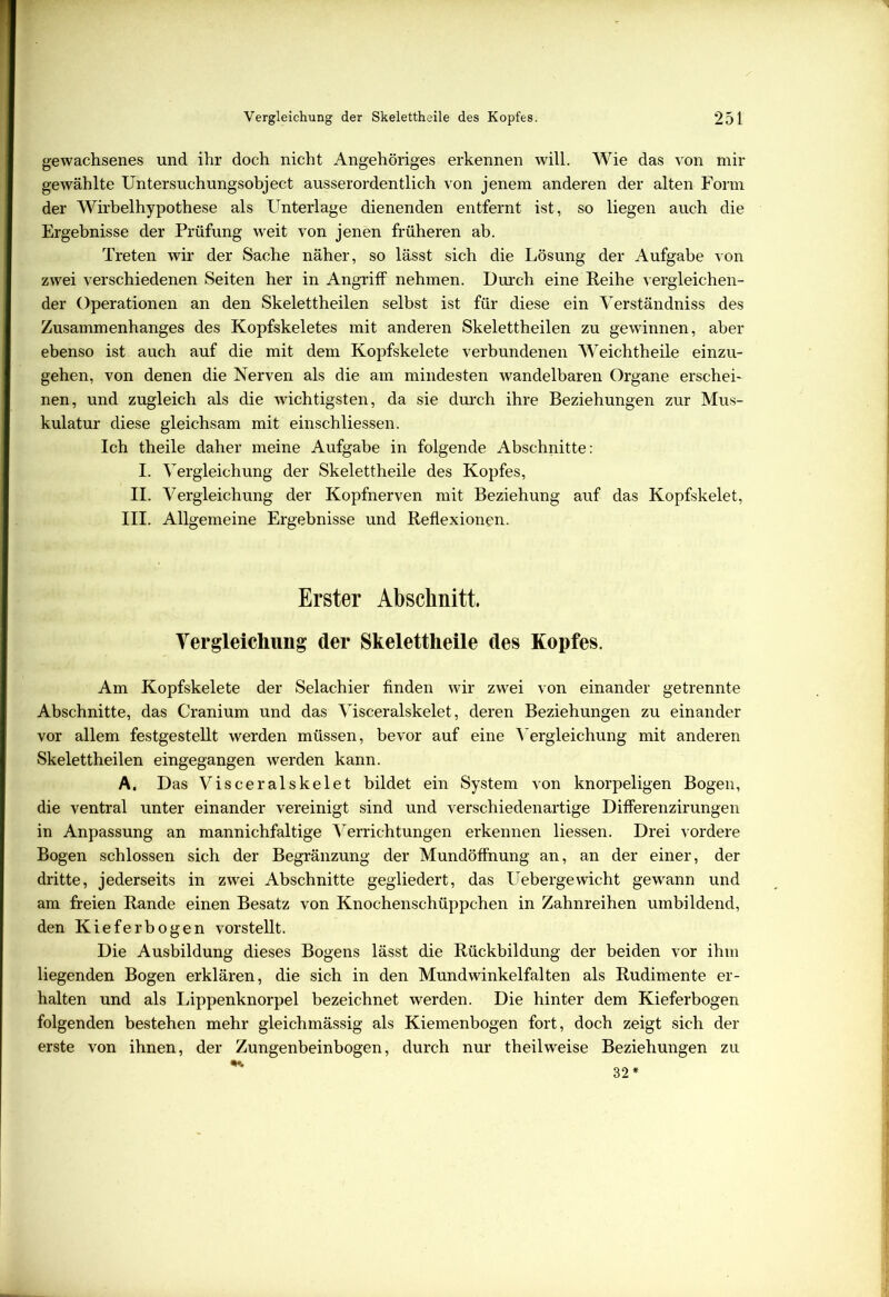 gewachsenes und ihr doch nicht Angehöriges erkennen will. Wie das von mir gewählte Untersuchungsobject ausserordentlich von jenem anderen der alten Form der Wirbelhypothese als Unterlage dienenden entfernt ist, so liegen auch die Ergebnisse der Prüfung weit von jenen früheren ab. Treten wir der Sache näher, so lässt sich die Lösung der Aufgabe von zwei verschiedenen Seiten her in Angriff nehmen. Durch eine Reihe vergleichen- der Operationen an den Skelettheilen selbst ist für diese ein Verständniss des Zusammenhanges des Kopfskeletes mit anderen Skelettheilen zu gewinnen, aber ebenso ist auch auf die mit dem Kopfskelete verbundenen Weichtheile einzu- gehen, von denen die Nerven als die am mindesten wandelbaren Organe erschei- nen, und zugleich als die wichtigsten, da sie durch ihre Beziehungen zur Mus- kulatur diese gleichsam mit einschliessen. Ich theile daher meine Aufgabe in folgende Abschnitte: I. Vergleichung der Skelettheile des Kopfes, II. Vergleichung der Kopfnerven mit Beziehung auf das Kopfskelet, III. Allgemeine Ergebnisse und Reflexionen. Erster Abschnitt. Vergleichung der Skelettheile des Kopfes. Am Kopfskelete der Selachier finden wir zwei von einander getrennte Abschnitte, das Cranium und das Visceralskelet, deren Beziehungen zu einander vor allem festgestellt werden müssen, bevor auf eine Vergleichung mit anderen Skelettheilen eingegangen werden kann. A. Das Visceralskelet bildet ein System von knorpeligen Bogen, die ventral unter einander vereinigt sind und verschiedenartige Differenzirungen in Anpassung an mannichfaltige Verrichtungen erkennen Hessen. Drei vordere Bogen schlossen sich der Begränzung der Mundöffnung an, an der einer, der dritte, jederseits in zwei Abschnitte gegliedert, das Uebergewicht gewann und am freien Rande einen Besatz von Knochenschüppchen in Zahnreihen umbildend, den Kieferbogen vorstellt. Die Ausbildung dieses Bogens lässt die Rückbildung der beiden vor ihm liegenden Bogen erklären, die sich in den Mundwinkelfalten als Rudimente er- halten und als Lippenknorpel bezeichnet werden. Die hinter dem Kieferbogen folgenden bestehen mehr gleichmässig als Kiemenbogen fort, doch zeigt sich der erste von ihnen, der Zungenbeinbogen, durch nur theilweise Beziehungen zu