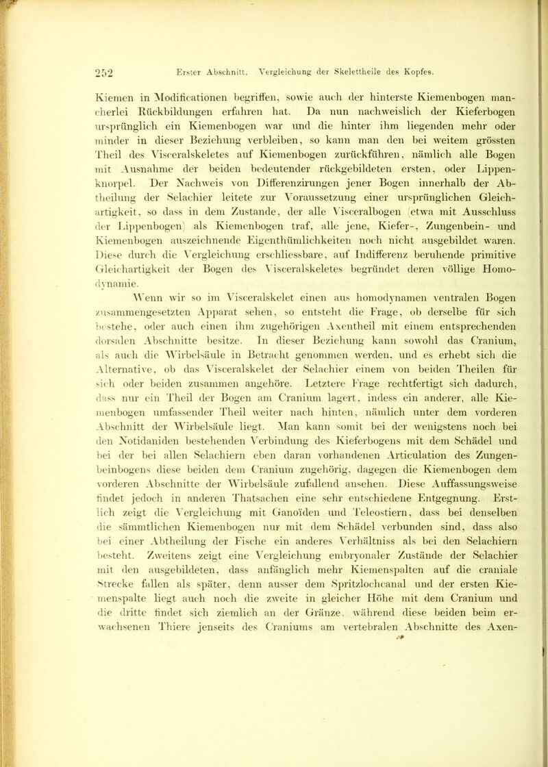 Kiemen in Modificationen begriffen, sowie auch der hinterste Kiemenbogen man- cherlei Rückbildungen erfahren hat. Da nun nachweislich der Kieferbogen ursprünglich ein Kiemenbogen war und die hinter ihm liegenden mehr oder minder in dieser Beziehung verbleiben, so kann man den bei weitem grössten Theil des Visceralskeletes auf Kiemenbogen zurückführen, nämlich alle Bogen mit Ausnahme der beiden bedeutender rückgebildeten ersten, oder Lippen- knorpel. Der Nachweis von Differenzirungen jener Bogen innerhalb der Ab- theilung der Selachier leitete zur Voraussetzung einer ursprünglichen Gleich- artigkeit, so dass in dem Zustande, der alle Visceralbogen (etwa mit Ausschluss der Lippenbogen) als Kiemenbogen traf, alle jene, Kiefer-, Zungenbein- und Kiemenbogen auszeichnende Eigenthümlichkeiten noch nicht ausgebildet waren. Diese durch die Vergleichung erschliessbare, auf Indifferenz beruhende primitive Gleichartigkeit der Bogen des Visceralskeletes begründet deren völlige Homo- dynamie. Wenn wir so im Visceralskelet einen aus homodynamen ventralen Bogen zusammengesetzten Apparat sehen, so entsteht die Frage, ob derselbe für sich bestehe, oder auch einen ihm zugehörigen Axentheil mit einem entsprechenden dorsalen Abschnitte besitze. In dieser Beziehung kann sowohl das Cranium, als auch die Wirbelsäule in Betracht genommen werden, und es erhebt sich die Alternative, ob das Visceralskelet der Selachier einem von beiden Theilen für sich oder beiden zusammen angehöre. Letztere Frage rechtfertigt sich dadurch, dass nur ein Theil der Bogen am Cranium lagert, indess ein anderer, alle Kie- menbogen umfassender Theil weiter nach hinten, nämlich unter dem vorderen Abschnitt der Wirbelsäule liegt. Man kann somit bei der wenigstens noch bei den Notidaniden bestehenden Verbindung des Kieferbogens mit dem Schädel und bei der bei allen Selachiern eben daran vorhandenen Articulation des Zungen- beinbogens diese beiden dem Cranium zugehörig, dagegen die Kiemenbogen dem vorderen Abschnitte der Wirbelsäule zufallend ansehen. Diese Auffassungsweise findet jedoch in anderen Thatsachen eine sehr entschiedene Entgegnung. Erst- lich zeigt die Vergleichung mit Ganoiden und Teleostiern, dass bei denselben die sämmtlichen Kiemenbogen nur mit dem Schädel verbunden sind, dass also bei einer Abtheilung der Fische ein anderes Verhältnis als bei den Selachiern besteht. Zweitens zeigt eine Vergleichung embryonaler Zustände der Selachier mit den ausgebildeten, dass anfänglich mehr Kiemenspalten auf die craniale Strecke fallen als später, denn ausser dem Spritzlochcanal und der ersten Kie- menspalte liegt auch noch die zweite in gleicher Höhe mit dem Cranium und die dritte findet sich ziemlich an der Gränze. während diese beiden beim er- wachsenen Thiere jenseits des Craniums am vertebralen Abschnitte des Axen-