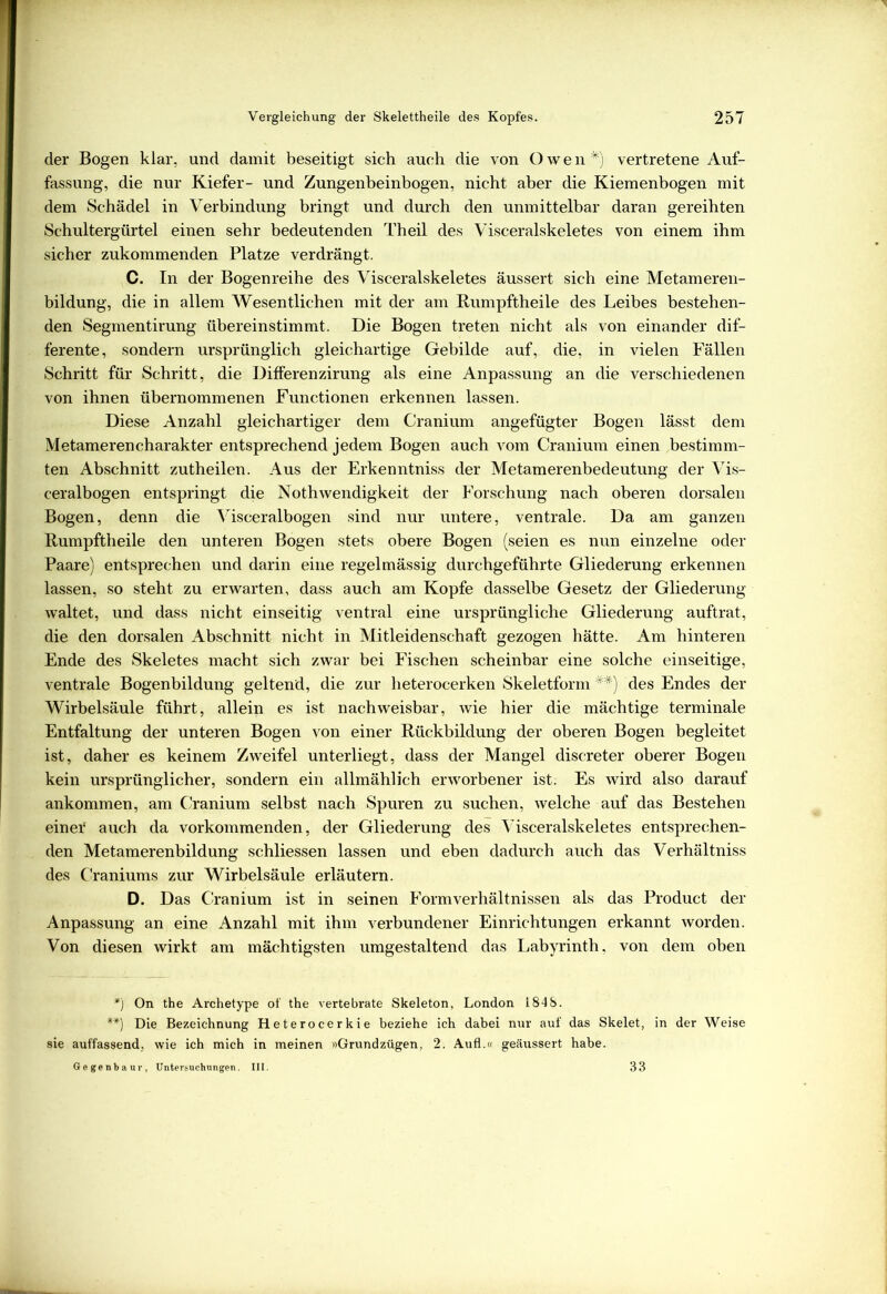 der Bogen klar, und damit beseitigt sich auch die von Owen *) vertretene Auf- fassung, die nur Kiefer- und Zungenbeinbogen, nicht aber die Kiemenbogen mit dem Schädel in Verbindung bringt und durch den unmittelbar daran gereihten Schultergürtel einen sehr bedeutenden Theil des Visceralskeletes von einem ihm sicher zukommenden Platze verdrängt. C. In der Bogenreihe des Visceralskeletes äussert sich eine Metameren- bildung, die in allem Wesentlichen mit der am Rumpftheile des Leibes bestehen- den Segmentirung übereinstimmt. Die Bogen treten nicht als von einander dif- ferente, sondern ursprünglich gleichartige Gebilde auf, die, in vielen Fällen Schritt für Schritt, die Differenzirung als eine Anpassung an die verschiedenen von ihnen übernommenen Functionen erkennen lassen. Diese Anzahl gleichartiger dem Cranium angefügter Bogen lässt dem Metamerencharakter entsprechend jedem Bogen auch vom Cranium einen bestimm- ten Abschnitt zutheilen. Aus der Erkenntniss der Metamerenbedeutung der Vis- ceralbogen entspringt die Nothwendigkeit der Forschung nach oberen dorsalen Bogen, denn die Visceralbogen sind nur untere, ventrale. Da am ganzen Rumpftheile den unteren Bogen stets obere Bogen (seien es nun einzelne oder Paare) entsprechen und darin eine regelmässig durchgeführte Gliederung erkennen lassen, so steht zu erwarten, dass auch am Kopfe dasselbe Gesetz der Gliederung waltet, und dass nicht einseitig ventral eine ursprüngliche Gliederung auftrat, die den dorsalen Abschnitt nicht in Mitleidenschaft gezogen hätte. Am hinteren Ende des Skeletes macht sich zwar bei Fischen scheinbar eine solche einseitige, ventrale Bogenbildung geltend, die zur heterocerken Skeletform **) des Endes der Wirbelsäule führt, allein es ist nachweisbar, wie hier die mächtige terminale Entfaltung der unteren Bogen von einer Rückbildung der oberen Bogen begleitet ist, daher es keinem Zweifel unterliegt, dass der Mangel discreter oberer Bogen kein ursprünglicher, sondern ein allmählich erworbener ist; Es wird also darauf ankommen, am Cranium selbst nach Spuren zu suchen, welche auf das Bestehen einer auch da vorkommenden, der Gliederung des Visceralskeletes entsprechen- den Metamerenbildung schliessen lassen und eben dadurch auch das Verhältniss des Craniums zur Wirbelsäule erläutern. D. Das Cranium ist in seinen Form Verhältnissen als das Product der Anpassung an eine Anzahl mit ihm verbundener Einrichtungen erkannt worden. Von diesen wirkt am mächtigsten umgestaltend das Labyrinth, von dem oben *) On the Archetype of the vertebrate Skeleton, London 1848. **) Die Bezeichnung Heterocerkie beziehe ich dabei nur auf das Skelet, in der Weise sie auffassend, wie ich mich in meinen »Grundzügen, 2. Aufl.« geäussert habe. Gegenbaur, Untersuchungen. III. 33
