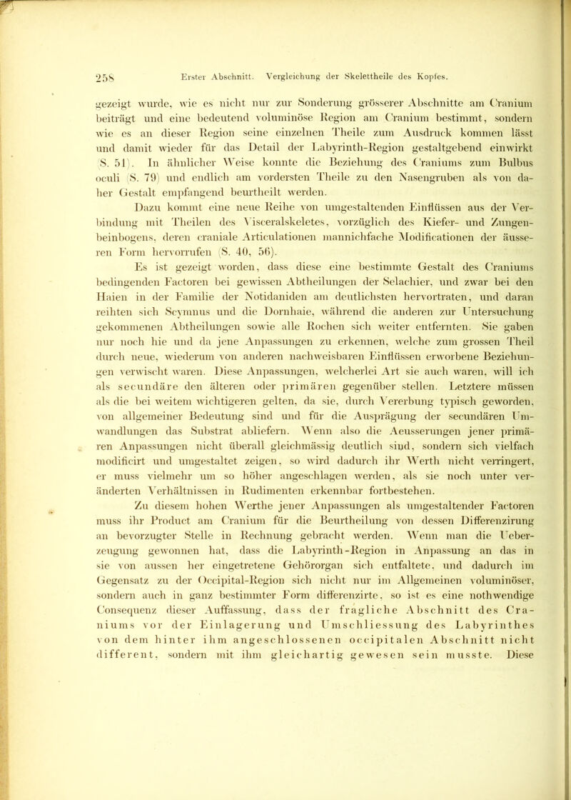 gezeigt wurde, wie es nicht nur zur Sonderung grösserer Abschnitte am Cranium beiträgt und eine bedeutend voluminöse Region am Cranium bestimmt, sondern wie es an dieser Region seine einzelnen Theile zum Ausdruck kommen lässt und damit wieder für das Detail der Labyrinth-Region gestaltgebend einwirkt S. 51). In ähnlicher Weise konnte die Beziehung des Craniums zum Bulbus oculi (S. 79) und endlich am vordersten Theile zu den Nasengruben als von da- her Gestalt empfangend beurtheilt werden. Dazu kommt eine neue Reihe von umgestaltenden Einflüssen aus der Ver- bindung mit Theilen des Visceralskeletes, vorzüglich des Kiefer- und Zungen- beinbogens, deren craniale Articulationen mannichfache Modificationen der äusse- ren Form hervorrufen (S. 40, 56). Es ist gezeigt worden, dass diese eine bestimmte Gestalt des Craniums bedingenden Factoren bei gewissen Abtheilungen der Selachier, und zwar bei den Haien in der Familie der Notidaniden am deutlichsten hervortraten, und daran reihten sich Scymnus und die Dornhaie, während die anderen zur Untersuchung gekommenen Abtheilungen sowie alle Rochen sich weiter entfernten. Sie gaben nur noch hie und da jene Anpassungen zu erkennen, welche zum grossen Theil durch neue, wiederum von anderen nachweisbaren Einflüssen erworbene Beziehun- gen verwischt waren. Diese Anpassungen, welcherlei Art sie auch waren, will ich als secundäre den älteren oder primären gegenüber stellen. Letztere müssen als die bei weitem wichtigeren gelten, da sie, durch Vererbung typisch geworden, von allgemeiner Bedeutung sind und für die Ausprägung der secundären Um- wandlungen das Substrat abliefern. Wenn also die Aeusserungen jener primä- ren Anpassungen nicht überall gleichmässig deutlich sind, sondern sich vielfach modifieirt und umgestaltet zeigen, so wird dadurch ihr Werth nicht verringert, er muss vielmehr um so höher angeschlagen werden, als sie noch unter ver- änderten Verhältnissen in Rudimenten erkennbar fortbestehen. Zu diesem hohen Werthe jener Anpassungen als umgestaltender Factoren muss ihr Product am Cranium für die Beurtheilung von dessen Differenzirung an bevorzugter Stelle in Rechnung gebracht werden. Wenn man die Ueber- zeugung gewonnen hat, dass die Labyrinth-Region in Anpassung an das in sie von aussen her eingetretene Gehörorgan sich entfaltete, und dadurch im Gegensatz zu der Occipital-Region sich nicht nur im Allgemeinen voluminöser, sondern auch in ganz bestimmter Form difl’erenzirte, so ist es eine nothwendige Consequenz dieser Auffassung, dass der fragliche Abschnitt des Cra- niums vor der Einlagerung und Umschliessung des Labyrinthes von dem hinter ihm angeschlossenen occipitalen Abschnitt nicht different, sondern mit ihm gleichartig gewesen sein musste. Diese