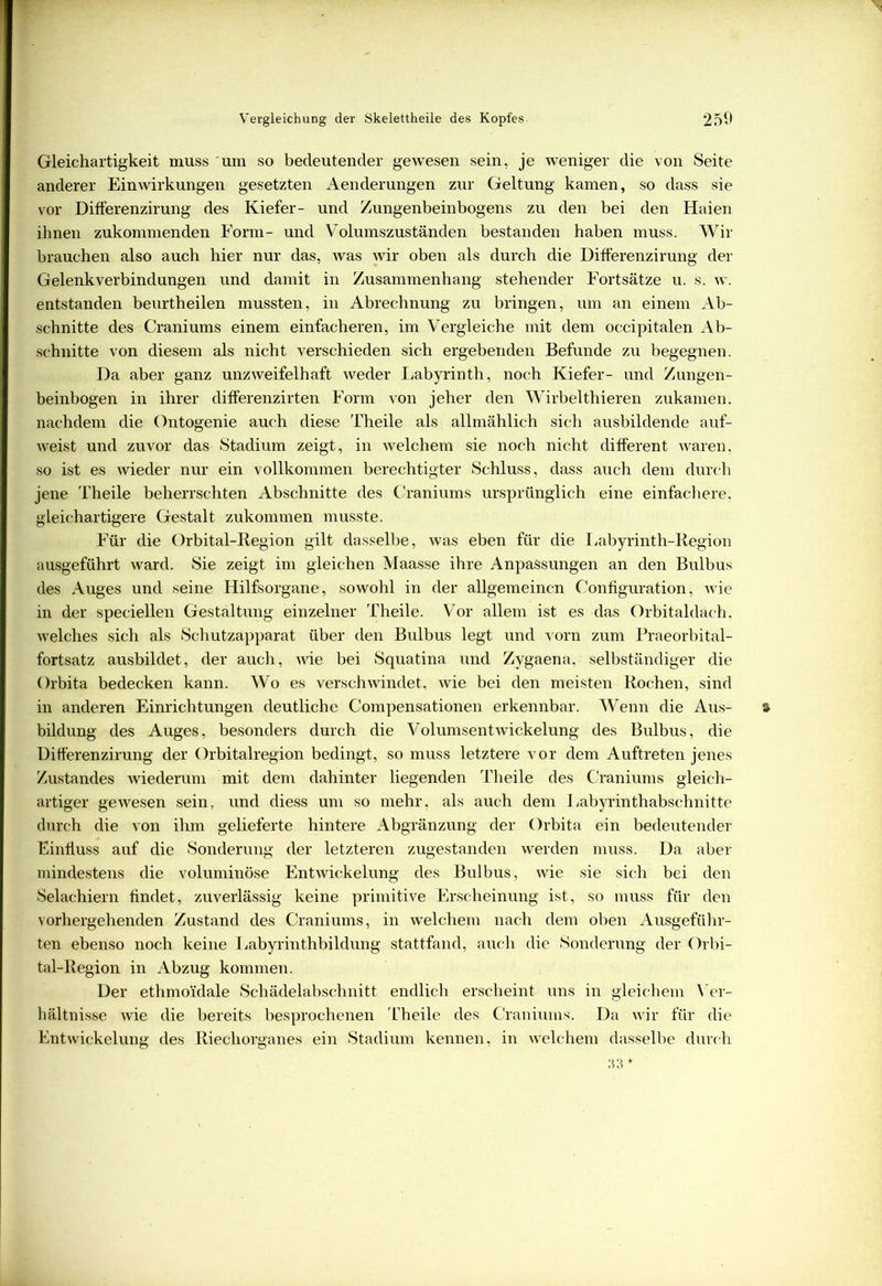 Gleichartigkeit muss um so bedeutender gewesen sein, je weniger die von Seite anderer Einwirkungen gesetzten Aenderungen zur Geltung kamen, so dass sie vor Differenzirung des Kiefer- und Zungenbeinbogens zu den bei den Haien ihnen zukommenden Form- und Volumszuständen bestanden haben muss. Wir brauchen also auch hier nur das, was wir oben als durch die Differenzirung der Gelenkverbindungen und damit in Zusammenhang stehender Fortsätze u. s. w. entstanden beurtheilen mussten, in Abrechnung zu bringen, um an einem Ab- schnitte des Craniums einem einfacheren, im Vergleiche mit dem occipitalen Ab- schnitte von diesem als nicht verschieden sich ergebenden Befunde zu begegnen. Da aber ganz unzweifelhaft weder Labyrinth, noch Kiefer- und Zungen- beinbogen in ihrer differenzirten Form von jeher den Wirbelthieren zukamen, nachdem die Ontogenie auch diese Theile als allmählich sich ausbildende auf- weist und zuvor das Stadium zeigt, in welchem sie noch nicht different waren, so ist es wieder nur ein vollkommen berechtigter Schluss, dass auch dem durch jene Theile beherrschten Abschnitte des Craniums ursprünglich eine einfachere, gleichartigere Gestalt zukommen musste. Für die Orbital-Region gilt dasselbe, was eben für die Labyrinth-Region ausgeführt ward. Sie zeigt im gleichen Maasse ihre Anpassungen an den Bulbus des Auges und seine Hilfsorgane, sowohl in der allgemeinen Configuration, wie in der speciellen Gestaltung einzelner Theile. Vor allem ist es das Orbitaldach, welches sich als Schutzapparat über den Bulbus legt und vorn zum Praeorbital- fortsatz ausbildet, der auch, wie bei Squatina und Zygaena, selbständiger die Orbita bedecken kann. Wo es verschwindet, wie bei den meisten Rochen, sind in anderen Einrichtungen deutliche Compensationen erkennbar. Wenn die Aus- % bildung des Auges, besonders durch die Volumsentwickelung des Bulbus, die Differenzirung der Orbitalregion bedingt, so muss letztere vor dem Auftreten jenes Zustandes wiederum mit dem dahinter liegenden Theile des Craniums gleich- artiger gewesen sein, und diess um so mehr, als auch dem Labyrinthabschnitte durch die von ihm gelieferte hintere Abgränzung der Orbita ein bedeutender Einfluss auf die Sonderung der letzteren zugestanden werden muss. Da aber mindestens die voluminöse Entwickelung des Bulbus, wie sie sich bei den Selachiern findet, zuverlässig keine primitive Erscheinung ist, so muss für den vorhergehenden Zustand des Craniums, in welchem nach dem oben Ausgeführ- ten ebenso noch keine Labyrinthbildung stattfand, auch die Sonderung der Orbi- tal-Region in Abzug kommen. Der ethmoidale Schädelabschnitt endlich erscheint uns in gleichem Ver- hältnisse wie die bereits besprochenen Theile des Craniums. Da wir für die Entwickelung des Riechorganes ein Stadium kennen, in welchem dasselbe durch 33 *