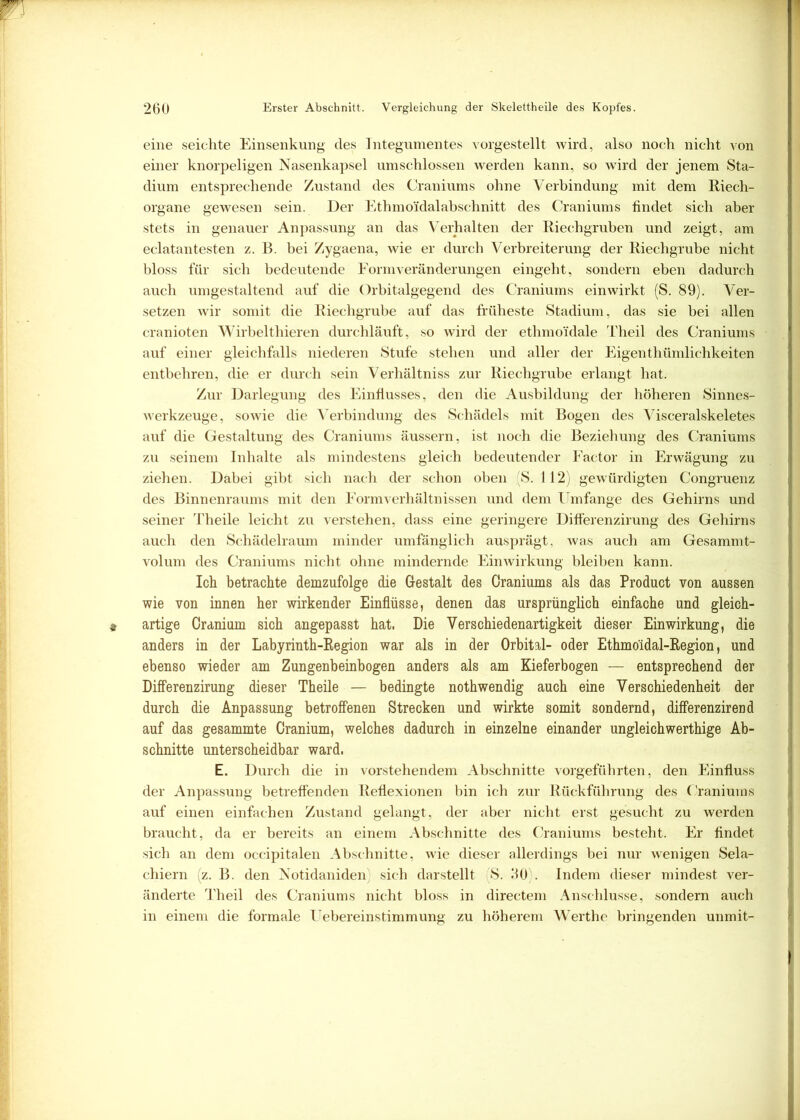 eine seichte Einsenkung des Integumentes vorgestellt wird, also noch nicht von einer knorpeligen Nasenkapsel umschlossen werden kann, so wird der jenem Sta- dium entsprechende Zustand des Craniums ohne Verbindung mit dem Riech- organe gewesen sein. Der Ethmo'idalabschnitt des Craniums findet sich aber stets in genauer Anpassung an das Verhalten der Riechgruben und zeigt, am eclatantesten z. B. bei Zygaena, wie er durch Verbreiterung der Riechgrube nicht bloss für sich bedeutende Formveränderungen eingeht, sondern eben dadurch auch umgestaltend auf die Orbitalgegend des Craniums ein wirkt (S. 89). Ver- setzen wir somit die Riechgrube auf das früheste Stadium, das sie bei allen cranioten Wirbelthieren durchläuft, so wird der ethmoi'dale Theil des Craniums auf einer gleichfalls niederen Stufe stehen und aller der Eigenthümlichkeiten entbehren, die er durch sein Verhältniss zur Riechgrube erlangt hat. Zur Darlegung des Einflusses, den die Ausbildung der höheren Sinnes- werkzeuge, sowie die Verbindung des Schädels mit Bogen des Visceralskeletes auf die Gestaltung des Craniums äussern, ist noch die Beziehung des Craniums zu seinem Inhalte als mindestens gleich bedeutender Factor in Erwägung zu ziehen. Dabei gibt sich nach der schon oben S. 112 gewürdigten Congruenz des Binnenraums mit den Formverhältnissen und dem Umfange des Gehirns und seiner Theile leicht zu verstehen, dass eine geringere Differenzirung des Gehirns auch den Schädelraum minder umfänglich ausprägt, was auch am Gesammt- volum des Craniums nicht ohne mindernde Einwirkung bleiben kann. Ich betrachte demzufolge die Gestalt des Craniums als das Product von aussen wie von innen her wirkender Einflüsse, denen das ursprünglich einfache und gleich- artige Cranium sich angepasst hat. Die Verschiedenartigkeit dieser Einwirkung, die anders in der Labyrinth-Region war als in der Orbital- oder Ethmo'idal-Region, und ebenso wieder am Zungenbeinbogen anders als am Kieferbogen — entsprechend der Differenzirung dieser Theile — bedingte nothwendig auch eine Verschiedenheit der durch die Anpassung betroffenen Strecken und wirkte somit sondernd, differenzirend auf das gesammte Cranium, welches dadurch in einzelne einander ungleichwerthige Ab- schnitte unterscheidbar ward, E. Durch die in vorstehendem Abschnitte vorgeführten, den Einfluss der Anpassung betreffenden Reflexionen bin ich zur Rückführung des Craniums auf einen einfachen Zustand gelangt, der aber nicht erst gesucht zu werden braucht, da er bereits an einem Abschnitte des Craniums besteht. Er findet sich an dem occipitalen Abschnitte, wie dieser allerdings bei nur wenigen Sela- chiern (z. B. den Notidaniden, sich darstellt (S. 30). Indem dieser mindest ver- änderte Theil des Craniums nicht bloss in directem Anschlüsse, sondern auch in einem die formale Uebereinstimmung zu höherem Werthe bringenden unmit-