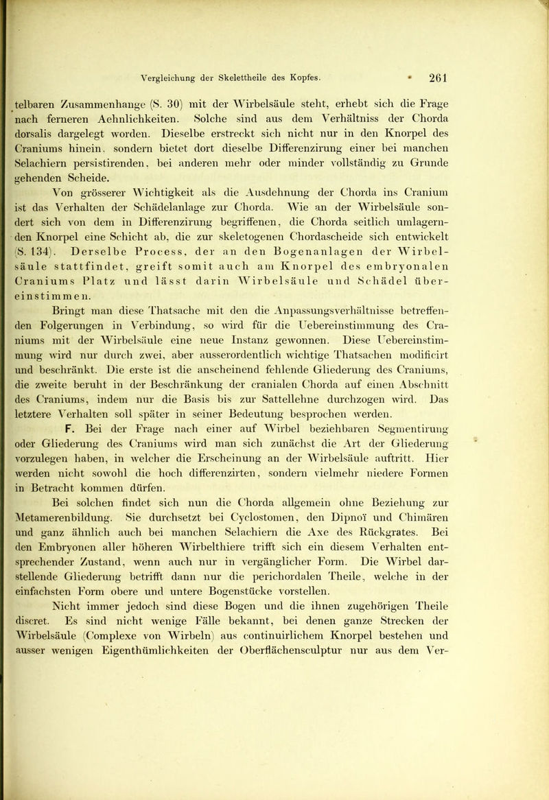 telbaren Zusammenhänge (S. 30) mit der Wirbelsäule steht, erhebt sich die Frage nach ferneren Aehnlichkeiten. Solche sind aus dem Verhältniss der Chorda dorsalis dargelegt worden. Dieselbe erstreckt sich nicht nur in den Knorpel des Craniums hinein, sondern bietet dort dieselbe Differenzirung einer bei manchen Selachiern persistirenden, bei anderen mehr oder minder vollständig zu Grunde gehenden Scheide. Von grösserer Wichtigkeit als die Ausdehnung der Chorda ins Cranium ist das Verhalten der Schädelanlage zur Chorda. Wie an der Wirbelsäule son- dert sich von dem in Differenzirung begriffenen, die Chorda seitlich umlagern- den Knorpel eine Schicht ab, die zur skeletogenen Chordascheide sich entwickelt (S. 134). Derselbe Process, der an den Bogenanlagen der Wirbel- säule stattfindet, greift somit auch am Knorpel des embryonalen Craniums Platz und lässt darin Wirbelsäule und Schädel über- einstimmen. Bringt man diese Thatsache mit den die Anpassungsverhältnisse betreffen- den Folgerungen in Verbindung, so wird für die Uebereinstimmung des Cra- niums mit der Wirbelsäule eine neue Instanz gewonnen. Diese Uebereinstim- mung wird nur durch zwei, aber ausserordentlich wichtige Thatsachen modificirt und beschränkt. Die erste ist die anscheinend fehlende Gliederung des Craniums, die zweite beruht in der Beschränkung der cranialen Chorda auf einen Abschnitt des Craniums, indem nur die Basis bis zur Sattellehne durchzogen wird. Das letztere Verhalten soll später in seiner Bedeutung besprochen werden. F. Bei der Frage nach einer auf Wirbel beziehbaren Segmentirung oder Gliederung des Craniums wird man sich zunächst die Art der Gliederung vorzulegen haben, in welcher die Erscheinung an der AVirbelsäule auftritt. Hier werden nicht sowohl die hoch differenzirten, sondern vielmehr niedere Formen in Betracht kommen dürfen. Bei solchen findet sich nun die Chorda allgemein ohne Beziehung zur Metamerenbildung. Sie durchsetzt bei Cyclostomen, den Dipno’i und Chimären und ganz ähnlich auch bei manchen Selachiern die Axe des Rückgrates. Bei den Embryonen aller höheren Wirbelthiere trifft sich ein diesem Verhalten ent- sprechender Zustand, wenn auch nur in vergänglicher Form. Die Wirbel dar- stellende Gliederung betrifft dann nur die perichordalen Theile, welche in der einfachsten Form obere und untere Bogenstücke vorstellen. Nicht immer jedoch sind diese Bogen und die ihnen zugehörigen Theile discret. Es sind nicht wenige Fälle bekannt, bei denen ganze Strecken der Wirbelsäule (Complexe von Wirbeln) aus continuirlichem Knorpel bestehen und ausser wenigen Eigenthümlichkeiten der Oberflächensculptur nur aus dem Ver-