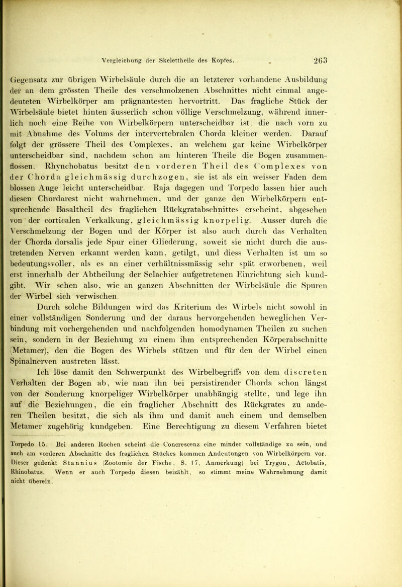 Gegensatz zur übrigen Wirbelsäule durch die an letzterer vorhandene Ausbildung der an dem grössten Theile des verschmolzenen Abschnittes nicht einmal ange- deuteten Wirbelkörper am prägnantesten hervortritt. Das fragliche Stück der Wirbelsäule bietet hinten äusserlich schon völlige Verschmelzung, während inner- lich noch eine Reihe von Wirbelkörpern unterscheidbar ist, die nach vorn zu mit Abnahme des Volums der intervertebralen Chorda kleiner werden. Darauf folgt der grössere Theil des Complexes, an welchem gar keine Wirbelkörper unterscheidbar sind, nachdem schon am hinteren Theile die Bogen zusammen- hossen. Rhynchobatus besitzt den vorderen Theil des Complexes von der Chorda gleichmässig durchzogen, sie ist als ein weisser Faden dem blossen Auge leicht unterscheidbar. Raja dagegen und Torpedo lassen hier auch diesen Chordarest nicht wahrnehmen, und der ganze den Wirbelkörpern ent- sprechende Basaltheil des fraglichen Rückgratabschnittes erscheint, abgesehen von der corticalen Verkalkung, gleichmässig knorpelig. Ausser durch die Verschmelzung der Bogen und der Körper ist also auch durch das Verhalten der Chorda dorsalis jede Spur einer Gliederung, soweit sie nicht durch die aus- tretenden Nerven erkannt werden kann, getilgt, und diess Verhalten ist um so bedeutungsvoller, als es an einer verhältnissmässig sehr spät erworbenen, weil erst innerhalb der Abtheilung der Selachier aufgetretenen Einrichtung sich kund- gibt. Wir sehen also, wie an ganzen Abschnitten der Wirbelsäule die Spuren der Wirbel sich verwischen. Durch solche Bildungen wird das Kriterium des Wirbels nicht sowohl in einer vollständigen Sonderung und der daraus hervorgehenden beweglichen Ver- bindung mit vorhergehenden und nachfolgenden homodynamen Theilen zu suchen sein, sondern in der Beziehung zu einem ihm entsprechenden Körperabschnitte (Metamer), den die Bogen des Wirbels stützen und für den der Wirbel einen Spinalnerven austreten lässt. Ich löse damit den Schwerpunkt des Wirbelbegriffs von dem discreten Verhalten der Bogen ab, wie man ihn bei persistirender Chorda schon längst von der Sonderung knorpeliger Wirbelkörper unabhängig stellte, und lege ihn auf die Beziehungen, die ein fraglicher Abschnitt des Rückgrates zu ande- ren Theilen besitzt, die sich als ihm und damit auch einem und demselben Metamer zugehörig kundgeben. Eine Berechtigung zu diesem Verfahren bietet Torpedo 15. Bei anderen Rochen scheint die Concrescenz eine minder vollständige zu sein, und auch am vorderen Abschnitte des fraglichen Stückes kommen Andeutungen von Wirbelkörpern vor. Dieser gedenkt Stannius (Zootomie der Fische, S. 17, Anmerkung) bei Trygon, Aetobatis, Rhinobatus. Wenn er auch Torpedo diesen beizählt, so stimmt meine Wahrnehmung damit nicht überein.
