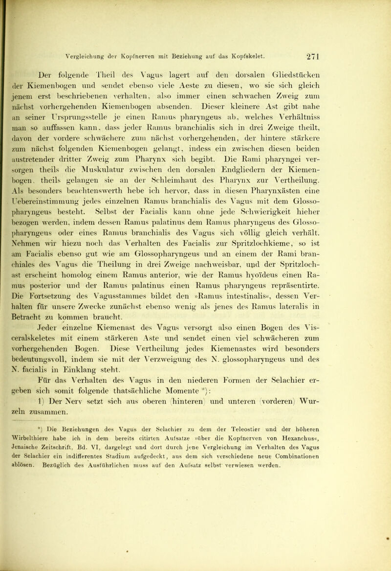 Der folgende Theil des Vagus lagert auf den dorsalen Gliedstücken der Kiemenbogen und sendet ebenso viele Aeste zu diesen, wo sie sieb gleich jenem erst beschriebenen verhalten, also immer einen schwachen Zweig zum nächst vorhergehenden Kiemenbogen absenden. Dieser kleinere Ast gibt nahe an seiner Ursprungsstelle je einen Ramus pharyngeus ab, welches Verhältniss man so auffassen kann, dass jeder Ramus branchialis sich in drei Zweige theilt, davon der vordere schwächere zum nächst vorhergehenden, der hintere stärkere zum nächst folgenden Kiemenbogen gelangt, indess ein zwischen diesen beiden austretender dritter Zweig zum Pharynx sich begibt. Die Rami pharyngei ver- sorgen theils die Muskulatur zwischen den dorsalen Endgliedern der Kiemen- bogen. theils gelangen sie an der Schleimhaut des Pharynx zur Vertheilung. Als besonders beachtenswerth hebe ich hervor, dass in diesen Pharynxästen eine Uebereinstimmung jedes einzelnen Ramus branchialis des Vagus mit dem Glosso- pharyngeus besteht. Selbst der Facialis kann ohne jede Schwierigkeit hieher bezogen werden, indem dessen Ramus palatinus dem Ramus pharyngeus des Glosso- pharyngeus oder eines Ramus branchialis des Vagus sich völlig gleich verhält. Nehmen wir hiezu noch das Verhalten des Facialis zur Spritzlochkieme, so ist am Facialis ebenso gut wie am Glossopharyngeus und an einem der Rami bran- chiales des Vagus die Theilung in drei Zweige nachweisbar, upd der Spritzloch- ast erscheint homolog einem Ramus anterior, wie der Ramus hyoideus einen Ra- mus posterior und der Ramus palatinus einen Ramus pharyngeus repräsentirte. Die Fortsetzung des Vagusstammes bildet den »Ramus intestinalis«, dessen Ver- halten für unsere Zwecke zunächst ebenso wenig als jenes des Ramus lateralis in Betracht zu kommen braucht. Jeder einzelne Kiemenast des Vagus versorgt also einen Bogen des Vis- ceralskeletes mit einem stärkeren Aste und sendet einen viel schwächeren zum vorhergehenden Bogen. Diese Vertheilung jedes Kiemenastes wird besonders bedeutungsvoll, indem sie mit der Verzweigung des N. glossopharyngeus und des N. facialis in Einklang steht. Für das Verhalten des Vagus in den niederen Formen der Selachier er- geben sich somit folgende thatsäehliche Momente *): 1) Der Nerv setzt sich aus oberen (hinteren) und unteren (vorderen) Wur- zeln zusammen. *) Die Beziehungen des Vagus der Selachier zu dem der Teleostier und der höheren Wirbelthiere habe ich in dem bereits citirten Aufsatze »über die Kopfnerven von Hexanchus«, Jenaische Zeitschrift. Bd. VI, dargelegt und dort durch jene Vergleichung im Verhalten des Vagus der Selachier ein indifferentes Stadium aufgedeckt, aus dem sich verschiedene neue Combinationen ablösen. Bezüglich des Ausführlichen muss auf den Aufsatz selbst' verwiesen werden.