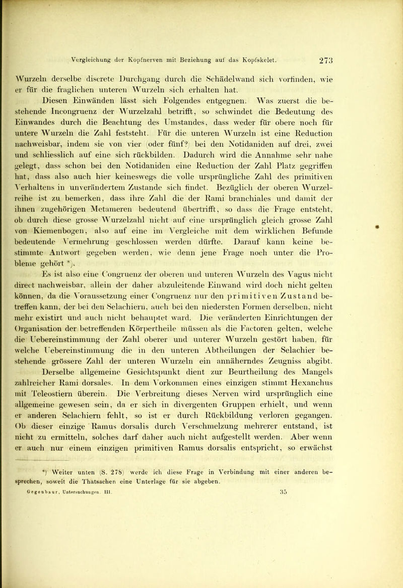 Wurzeln derselbe discrete Durchgang durch die Schädelwand sich vorfinden, wie er für die fraglichen unteren Wurzeln sich erhalten hat. Diesen Ein wänden lässt sich Folgendes entgegnen. Was zuerst die be- stehende Incongruenz der AVurzelzahl betrifft, so schwindet die Bedeutung des Einwandes durch die Beachtung des Umstandes, dass weder für obere noch für untere Wurzeln die Zahl feststeht. Für die unteren Wurzeln ist eine Reduction nachweisbar, indem sie von vier (oder fünf?) bei den Notidaniden auf drei, zwei und schliesslich auf eine sich rückbilden. Dadurch wird die Annahme sehr nahe gelegt, dass schon bei den Notidaniden eine Reduction der Zahl Platz gegriffen hat, dass also auch hier keineswegs die volle ursprüngliche Zahl des primitiven Verhaltens in unverändertem Zustande sich findet. Bezüglich der oberen Wurzel- reihe ist zu bemerken, dass ihre Zahl die der Rami branchiales und damit der ihnen zugehörigen Metameren bedeutend übertrifft, so dass die Frage entsteht, ob durch diese grosse Wurzelzahl nicht auf eine ursprünglich gleich grosse Zahl von Kiemenbogen, also auf eine im Vergleiche mit dem wirklichen Befunde bedeutende Vermehrung geschlossen werden dürfte. Darauf kann keine be- stimmte Antwort gegeben werden, wie denn jene Frage noch unter die Pro- bleme gehört *)» Es ist also eine C'ongruenz der oberen und unteren Wurzeln des Vagus nicht direct nachweisbar, allein der daher abzuleitende Einwand wird doch nicht gelten können, da die Voraussetzung einer C'ongruenz nur den primitiven Zustand be- treffen kann, der bei den Selachiern, auch bei den niedersten Formen derselben, nicht mehr existirt und auch nicht behauptet ward. Die veränderten Einrichtungen der Organisation der betreffenden Körpertheile müssen als die Factoren gelten, welche die ETebereinstimmung der Zahl oberer und unterer Wurzeln gestört haben, für welche Uebereinstimmung die in den unteren Abtheilungen der Selachier be- stehende grössere Zahl der unteren Wurzeln ein annäherndes Zeugniss abgibt. Derselbe allgemeine Gesichtspunkt dient zur Beurtheilung des Mangels zahlreicher Rami dorsales. In dem Vorkommen eines einzigen stimmt Hexanchus mit Teleostiern überein. Die Verbreitung dieses Nerven wird ursprünglich eine allgemeine gewesen sein, da er sich in divergenten Gruppen erhielt, und wenn er anderen Selachiern fehlt, so ist er durch Rückbildung verloren gegangen. Ob dieser einzige Ramus dorsalis durch Verschmelzung mehrerer entstand, ist nicht zu ermitteln, solches darf daher auch nicht aufgestellt werden. Aber wenn er auch nur einem einzigen primitiven Ramus dorsalis entspricht, so erwächst *) Weiter unten (S. 278) werde ich diese Frage in Verbindung mit einer anderen be- sprechen, soweit die Thatsachen eine Unterlage für sie abgeben. Gegenbaur, Untersuchungen. III. 35