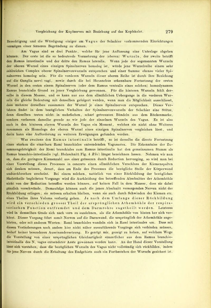 Berechtigung und die Würdigung einiger am Vagus der Selachier vorkommenden Einrichtungen vermögen einer ferneren Begründung zu dienen. Am Vagus sind es drei Punkte, welche für jene Auffassung eine Unterlage abgeben können. Der erste ist die so bedeutende Vermehrung der (oberen) Wurzeln, der zweite betrifft den Ramus intestinalis und der dritte den Ramus lateralis. Wenn jede der sogenannten Wurzeln der oberen Wurzel eines einzigen Spinalnerven homolog ist, würde jene Wurzelreihe einem sehr zahlreichen Complex oberer Spinalnervenwurzeln entsprechen und einer Summe ebenso vieler Spi- nalnerven homolog sein. Für die vorderen Wurzeln dieser oberen Reihe ist durch ihre Beziehung auf die Ganglia nervi vagi, sowie durch die bei Hexanchus erkennbare Fortsetzung der ersten Wurzel in den ersten einem Spinalnerven (oder dem Ramus ventralis eines solchen) homodynamen Ramus branchialis Grund zu jener Vergleichung gewonnen. Für die hinteren Wurzeln fehlt der- selbe in diesem Maasse, und es kann nur aus dem allmählichen Uebergange in die vorderen Wur- zeln die gleiche Bedeutung mit denselben gefolgert werden, wenn man die Möglichkeit ausschliesst, dass mehrere derselben zusammen der Wurzel je eines Spinalnerven entsprechen. Dieses Ver- fahren findet in dem bezüglichen Verhalten der Spinalnervenwurzeln der Selachier eine Stütze, denn dieselben treten nicht in mehrfachen, scharf getrennten Bündeln aus dem Rückenmarke, sondern verlassen dasselbe gerade so wie jede der einzelnen Wurzeln des Vagus. Es ist also auch in den hinteren oberen Wurzeln des Vagus ein Moment, welches sie nicht ohne Weiteres zusammen als Homologa der oberen Wurzel eines einzigen Spinalnerven vergleichen lässt, und darin kann eine Aufforderung zu weiteren Erwägungen gefunden werden. Was zweitens den Ramus intestinalis betrifft, so ist derselbe die directe Fortsetzung eines starken die einzelnen Rami branchiales entsendenden Vagusastes. Die Erkenntniss der Zu- sammengehörigkeit der Rami branchiales zum Ramus intestinalis hat den gemeinsamen Stamm als Ramus branchio-intestinalis (vgl. Holzschnitt Fig. 4 Rbi) längst bezeichnen lassen. Nehmen wir nun an, dass die geringere Kiemenzahl aus einer grösseren durch Reduction hervorging, so wird man hei einer Vorstellung dieses Processes in concreto einen allmählichen Verschluss der Kiemenspalten sich denken müssen, derart, dass am Ende des Processes die bezügliche Stelle der Körperwand undurchbrochen erscheint. Bei einem solchen, natürlich von einer Rückbildung der bezüglichen Skelettheile begleiteten Vorgänge wird die Auskleidung des betreffenden Abschnittes der Athemhöhle nicht von der Reduction betroffen werden können, auf keinen Fall in dem Maasse, dass sie dabei gänzlich verschwände. Demzufolge können auch die jenen Abschnitt versorgenden Nerven nicht der Rückbildung erliegen; sie müssen erhalten bleiben, wenn sie auch durch Schwinden der Kiemen etc. eines Theiles ihres Volums verlustig gehen. Je nach dem Umfange dieser Rückbildung wird ein verschieden grosserTheil der ursprünglichen Athemhöhle der respira- torischen Function entfremdet und dem Darmrohre zugetheilt werden. Letzteres wird in demselben Grade sich nach vorn zu ausdehnen, als die Athemhöhle von hinten her sich ver- kürzt. Dieser Vorgang führt somit Nerven auf die Darmwand, die ursprünglich der Athemhöhle ange- hörten, oder mit anderen Worten: Rami branchiales wandeln sich in Rami intestinales um. Dass mit diesen Veränderungen noch andere hier nicht näher auszuführende Vorgänge sich verbinden müssen, bedarf keiner besonderen Auseinandersetzung. Es genügt mir, gezeigt zu haben, auf welchem Wege die Vorstellung von einer ursprünglichen Gleichartigkeit sämmtlicher aus dem Ramus branchio- intestinalis des N. vagus entsendeter Aeste gewonnen werden kann. An der Hand dieser Vorstellung lässt sich verstehen, dass die bezüglichen Wurzeln des Vagus nicht vollständig sich rückbilden, indem für jene Nerven durch die Erhaltung des Endgebiets auch ein Fortbestehen der Wurzeln gesichert ist.