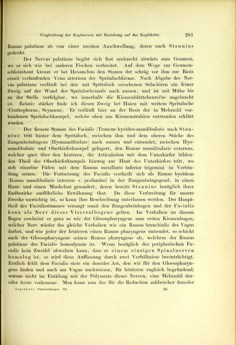 Ramus palatinus ab von einer zweiten Anschwellung, deren auch Stannius gedenkt. Der Nervus palatinus begibt sich fast senkrecht abwärts zum Gaumen, wo er sich wie bei anderen Fischen verbreitet. Auf dem Wege zur Gaumen- schleimhaut kreuzt er bei Hexanchus den Stamm der schräg vor ihm zur Basis cranii verlaufenden Vena arteriosa der Spritzlochkieme. Nach Abgabe des Ner- vus palatinus verläuft bei den mit Spritzloch versehenen Selachiern ein feiner Zweig auf der Wand des Spritzlochcanals nach aussen, und ist mit Mühe bis zu der Stelle verfolgbar, wo innerhalb die Kiemenblättchenreihe angebracht ist. Relativ stärker finde ich diesen Zweig bei Haien mit weitem Spritzloche (Centrophorus, Scymnus). Er verläuft hier an der Basis der in Mehrzahl vor- handenen Spritzlochknorpel, welche oben aus Kiemenstrahlen entstanden erklärt wurden. Der fernere Stamm des Facialis (Truncus hyoiideo-mandibularis nach Stan- nius) tritt hinter dem Spritzloch, zwischen ihm und dem oberen Stücke des Zungenbeinbogens (Flyomandibulare) nach aussen und entsendet, zwischen Hyo- mandibulare und Oberkieferknorpel gelagert, den Ramus mandibularis externus, welcher quer, über den hinteren, die Articulation mit dem Unterkiefer bilden- den Theil des Oberkieferknorpels hinweg zur Haut des Unterkiefers tritt, wo sich einzelne Fäden mit dem Ramus maxillaris inferior trigemini in Verbin- dung setzen. Die Fortsetzung des Facialis vertheilt sich als Ramus hyo'ideus (Ramus mandibularis internus s. profundus) in der Zungenbeingegend, in einen Haut- und einen Muskelast gesondert, deren bereits Stannius bezüglich ihrer Endbezirke ausführliche Erwähnung that. Da diese Verbreitung für unsere Zwecke unwichtig ist, so kann ihre Beschreibung unterlassen werden. Der Haupt- theil des Facialisstammes versorgt somit den Zungenbeinbogen und der Facialis kann als Nerv dieses Visceralbogens gelten. Im Verhalten zu diesem Bogen erscheint er ganz so wie der Glossopharyngeus zum ersten Kiemenbogen, welcher Nerv wieder das gleiche Verhalten wie ein Ramus branchialis des Vagus darbot, und wie jeder der letzteren einen Ramus pharyngeus entsendet, so schickt auch der Glossopharyngeus seinen Ramus pharyngeus ab, welchem der Ramus palatinus des Facialis liomodynam ist. Wenn bezüglich des peripherischen Fa- cialis kein Zweifel obwalten kann, dass er einem einzigen Spinalnerven homolog ist, so wird diese Auffassung durch zwei Verhältnisse beeinträchtigt. Erstlich fehlt dem Facialis stets ein dorsaler Ast, den wir für den Glossopharyn- geus finden und auch am Vagus nach wiesen, für letzteren zugleich begründend, warum nicht im Einklang mit der Polymerie dieses Nerven, eine Mehrzahl dor- saler Aeste vorkomme. Man kann nun das für die Reduction zahlreicher dorsaler Gegenbaur, Untersuchungen. III. 36