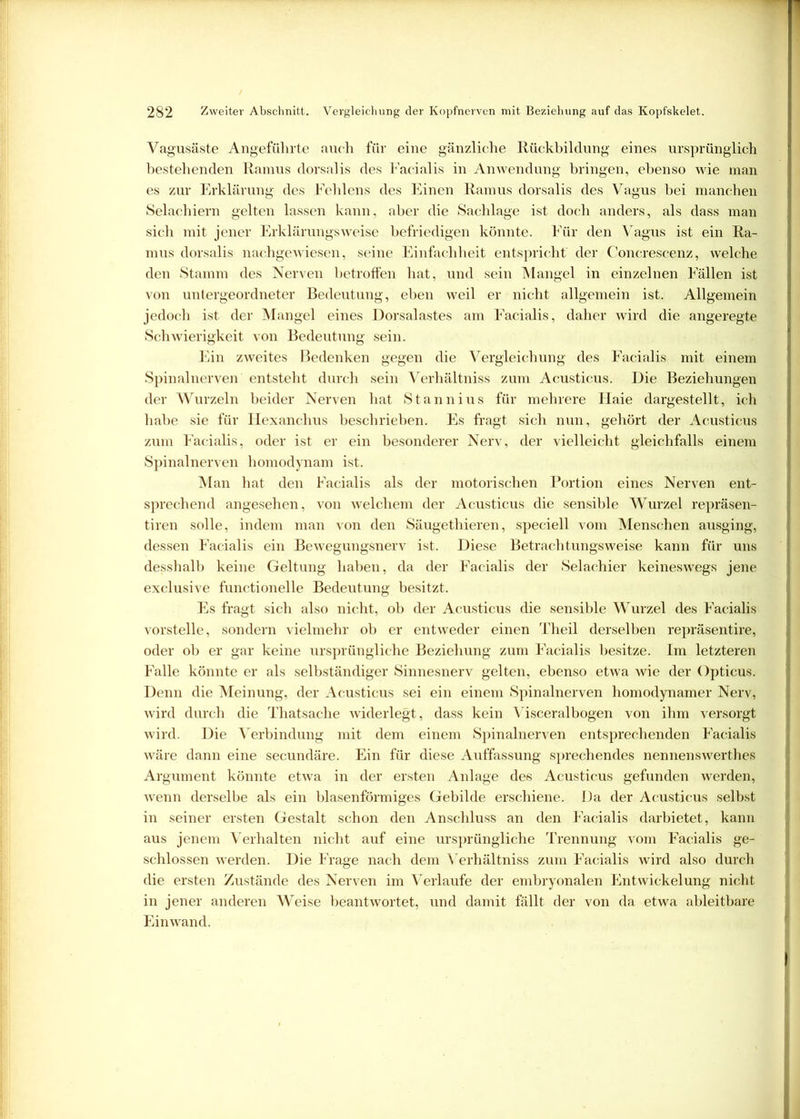 Vagusäste Angeführte auch für eine gänzliche Rückbildung eines ursprünglich bestehenden Ramus dorsalis des Facialis in Anwendung bringen, ebenso wie man es zur Erklärung des Fehlens des Einen Ramus dorsalis des Vagus bei manchen Selachiern gelten lassen kann, aber die Sachlage ist doch anders, als dass man sich mit jener Erklärungsweise befriedigen könnte. Für den Vagus ist ein Ra- mus dorsalis nachgewiesen, seine Einfachheit entspricht' der Concrescenz, welche den Stamm des Nerven betroffen hat, und sein Mangel in einzelnen Fällen ist von untergeordneter Bedeutung, eben weil er nicht allgemein ist. Allgemein jedoch ist der Mangel eines Dorsalastes am Facialis, daher wird die angeregte Schwierigkeit von Bedeutung sein. Ein zweites Bedenken gegen die Vergleichung des Facialis mit einem Spinalnerven entsteht durch sein Verhältnis zum Acusticus. Die Beziehungen der Wurzeln beider Nerven hat Stannius für mehrere Haie dargestellt, ich habe sie für Iiexanchus beschrieben. Es fragt sich nun, gehört der Acusticus zum Facialis, oder ist er ein besonderer Nerv, der vielleicht gleichfalls einem Spinalnerven homodynam ist. Man hat den Facialis als der motorischen Portion eines Nerven ent- sprechend angesehen, von welchem der Acusticus die sensible Wurzel repräsen- tiren solle, indem man von den Säugethieren, speciell vom Menschen ausging, dessen Facialis ein Bewegungsnerv ist. Diese Betrachtungsweise kann für uns desshalb keine Geltung haben, da der Facialis der Selachier keineswegs jene exclusive functioneile Bedeutung besitzt. Es fragt sich also nicht, ob der Acusticus die sensible Wurzel des Facialis vorstelle, sondern vielmehr ob er entweder einen Theil derselben repräsentire, oder ob er gar keine ursprüngliche Beziehung zum Facialis besitze. Im letzteren Falle könnte er als selbständiger Sinnesnerv gelten, ebenso etwa wie der Opticus. Denn die Meinung, der Acusticus sei ein einem Spinalnerven homodynamer Nerv, wird durch die Thatsache widerlegt, dass kein Visceralbogen von ihm versorgt wird. Die Verbindung mit dem einem Spinalnerven entsprechenden Facialis wäre dann eine secundäre. Ein für diese Auffassung sprechendes nennenswerthes Argument könnte etwa in der ersten Anlage des Acusticus gefunden werden, wenn derselbe als ein blasenförmiges Gebilde erschiene. Da der Acusticus selbst in seiner ersten Gestalt schon den Anschluss an den Facialis darbietet, kann aus jenem Verhalten nicht auf eine ursprüngliche Trennung vom Facialis ge- schlossen werden. Die Frage nach dem Verhältnis zum Facialis wird also durch die ersten Zustände des Nerven im Verlaufe der embryonalen Entwickelung nicht in jener anderen Weise beantwortet, und damit fällt der von da etwa ableitbare Einwand.