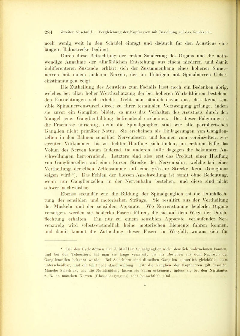 noch wenig weit in den Schädel einragt und dadurch für den Acusticus eine längere Bahnstrecke bedingt. Durch diese Betrachtung der ersten Sonderung des Organs und die noth- wendige Annahme der allmählichen Entstehung aus einem niederen und damit indifferenteren Zustande erklärt sich der Zusammenhang eines höheren Sinnes- nerven mit einem anderen Nerven, der im Uebrigen mit Spinalnerven Ueber- einstimmungen zeigt. Die Zutheilung des Acusticus zum Facialis lässt noch ein Bedenken übrig, welches bei allzu hoher Werthschätzung der bei höheren Wirbelthieren bestehen- den Einrichtungen sich erhebt. Geht man nämlich davon aus, dass keine sen- sible Spinalnervenwurzel direct zu ihrer terminalen Verzweigung gelangt, indem sie zuvor ein Ganglion bildet, so muss das Verhalten des Acusticus durch den Mangel jener Ganglienbildung befremdend erscheinen. Bei dieser Folgerung ist die Praemisse unrichtig, denn die Spinalganglien sind wie alle peripherischen Ganglien nicht primärer Natur. Sie erscheinen als Einlagerungen von Ganglien- zellen in den Bahnen sensibler Nervenfasern und können vom vereinzelten, zer- streuten Vorkommen bis zu dichter Häufung sich finden, im ersteren Falle das Volum des Nerven kaum ändernd, im anderen Falle dagegen die bekannten An- schwellungen hervorrufend. Letztere sind also erst das Product einer Häufung von Ganglienzellen auf einer kurzen Strecke der Nervenbahn, welche bei einer Vertheilung derselben Zellensumme auf eine grössere Strecke kein »Ganglion« zeigen wird*). Das Fehlen der blossen Anschwellung ist somit ohne Bedeutung, wenn nur Ganglienzellen in der Nervenbahn bestehen, und diese sind nicht schwer nachweisbar. Ebenso seeundär wie die Bildung der Spinalganglien ist die Durchflech- tung der sensiblen und motorischen Stränge. Sie resultirt aus der Vertheil ung der Muskeln und der sensiblen Apparate. Wo Nervenstämme beiderlei Organe versorgen, werden sie beiderlei Fasern führen, die sie auf dem Wege der Durch- fiechtung erhalten. Ein nur zu einem sensiblen Apparate verlaufender Ner- venzweig wird selbstverständlich keine motorischen Elemente führen können, und damit kommt die Zutheilung dieser Fasern in Wegfall, woraus sich für *) Bei den Cyclostomen hat J. Müller Spinalganglien nicht deutlich wahrnehmen können, und bei den Teleostiern hat man sie lange vermisst, bis ihr Bestehen aus dem Nachweis der I Ganglienzellen bekannt wurde. Bei Selachiern sind dieselben Ganglien äusserlich gleichfalls kaum unterscheidbar, und oft fehlt jede Anschwellung. Für die Ganglien der Kopfnerven gilt dasselbe. Manche Selachier, wie die Notidaniden, lassen sie kaum erkennen, indess sie bei den Nictitantes z. B. an manchen Nerven (Glossopharyngeus) sehr beträchtlich sind.
