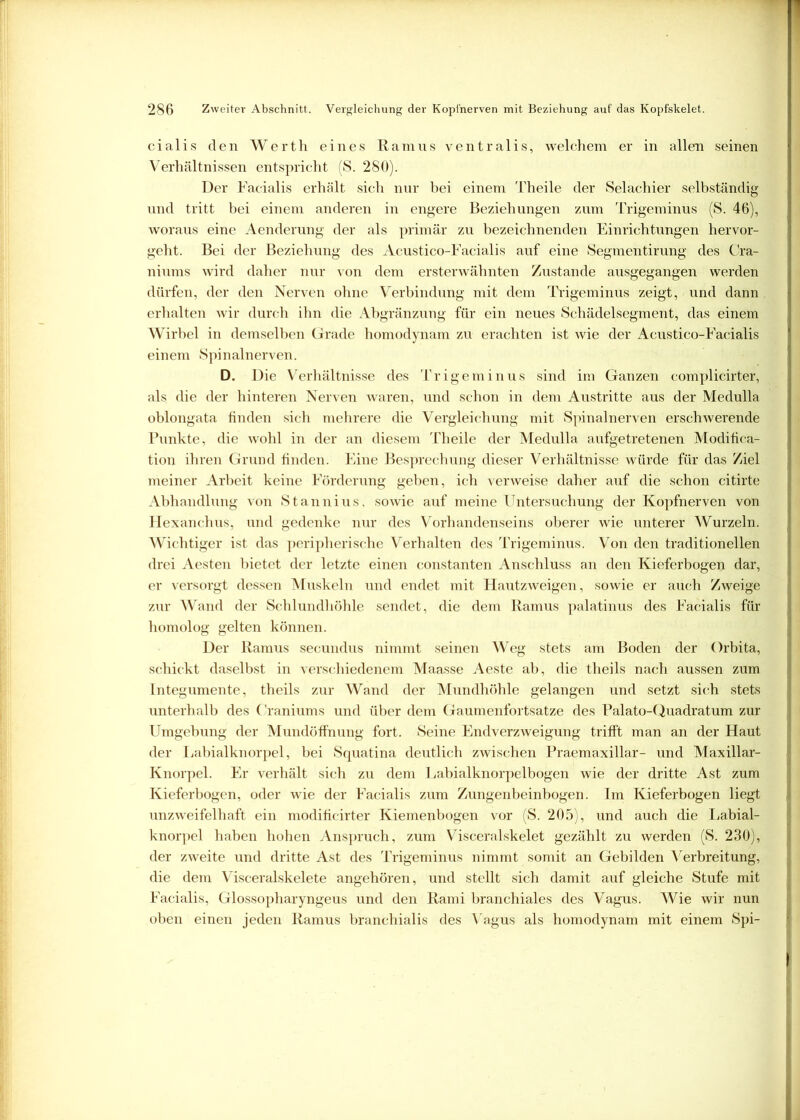cialis den Werth eines Ramus ventralis, welchem er in allen seinen Verhältnissen entspricht (S. 280). Der Facialis erhält sich nur bei einem Theile der Selachier selbständig und tritt bei einem anderen in engere Beziehungen zum Trigeminus (S. 46), woraus eine Aenderung der als primär zu bezeichnenden Einrichtungen hervor- geht. Bei der Beziehung des Acustico-Facialis auf eine Segmentirung des Cra- niums wird daher nur von dem ersterwähnten Zustande ausgegangen werden dürfen, der den Nerven ohne Verbindung mit dem Trigeminus zeigt, und dann erhalten wir durch ihn die Abgränzung für ein neues Schädelsegment, das einem Wirbel in demselben Grade homodynam zu erachten ist wie der Acustico-Facialis einem Spinalnerven. D. Die V erhältnisse des Trigeminus sind im Ganzen complicirter, als die der hinteren Nerven waren, und schon in dem Austritte aus der Medulla oblongata finden sich mehrere die Vergleichung mit Spinalnerven erschwerende Punkte, die wohl in der an diesem Theile der Medulla aufgetretenen Modifica- tion ihren Grund finden. Eine Besprechung dieser Verhältnisse würde für das Ziel meiner Arbeit keine Förderung geben, ich verweise daher auf die schon citirte Abhandlung von Stannius, sowie auf meine Untersuchung der Kopfnerven von Hexanchus, und gedenke nur des Vorhandenseins oberer wie unterer Wurzeln. Wichtiger ist das peripherische Verhalten des Trigeminus. Von den traditionellen drei Aesten bietet der letzte einen constanten Anschluss an den Kieferbogen dar, er versorgt dessen Muskeln und endet mit Hautzweigen, sowie er auch Zweige zur Wand der Schlundhöhle sendet, die dem Ramus palatinus des Facialis für I homolog gelten können. Der Ramus secundus nimmt seinen Weg stets am Boden der Orbita, schickt daselbst in verschiedenem Maasse Aeste ab, die theils nach aussen zum Integumente, theils zur Wand der Mundhöhle gelangen und setzt sich stets unterhalb des Craniums und über dem Gaumenfortsatze des Palato-Quadratum zur Umgebung der Mundöffnung fort. Seine Endverzweigung trifft man an der Haut der Labialknorpel, bei Squatina deutlich zwischen Praemaxillar- und Maxillar- j Knorpel. Er verhält sich zu dem Labialknorpelbogen wie der dritte Ast zum Kieferbogen, oder wie der Facialis zum Zungenbeinbogen. Im Kieferbogen liegt 1 unzweifelhaft ein modificirter Kiemenbogen vor (S. 205), und auch die Labial- knorpel haben hohen Anspruch, zum Visceralskelet gezählt zu werden (S. 230), der zweite und dritte Ast des Trigeminus nimmt somit an Gebilden Verbreitung, die dem Visceralskelete angehören, und stellt sich damit auf gleiche Stufe mit Facialis, Glossopharyngeus und den Rami branchiales des Vagus. Wie wir nun oben einen jeden Ramus branchialis des Vagus als homodynam mit einem Spi- f I