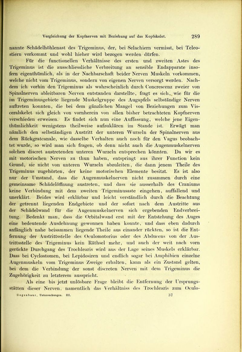 nannte Schädelhöhlenast des Trigeminus, der, bei Selachiern vermisst, bei Teleo- stiern vorkommt und wohl hieher wird bezogen werden dürfen. Für die functionellen Verhältnisse des ersten und zweiten Astes des Trigeminus ist die ausschliessliche Verbreitung an sensible Endapparate inso- fern eigenthümlich, als in der Nachbarschaft beider Nerven Muskeln Vorkommen, welche nicht vom Trigeminus, sondern von eigenen Nerven versorgt werden. Nach- dem ich vorhin den Trigeminus als wahrscheinlich durch Concrescenz zweier von Spinalnerven ableitbaren Nerven entstanden darstellte, fragt es sich,, wie für die im Trigeminusgebiete liegende Muskelgruppe des Augapfels selbständige Nerven auftreten konnten, die bei dem gänzlichen Mangel von Beziehungen zum Vis- ceralskelet sich gleich von vornherein von allen bisher betrachteten Kopfnerven verschieden erweisen. Es findet sich nun eine Auffassung, welche jene Eigen- thümlichkeit wenigstens theilweise aufzuklären im Stande ist. Erwägt man nämlich den selbständigen Austritt der unteren Wurzeln der Spinalnerven aus dem Rückgratcanale, wie dasselbe Verhalten auch noch für den Vagus beobach- tet wurde, so wird man sich fragen, ob denn nicht auch die Augenmuskelnerven solchen discret austretenden unteren Wurzeln entsprechen könnten. Da wir es mit motorischen Nerven zu thun haben, entspringt aus ihrer Function kein Grund, sie nicht von unteren Wurzeln abzuleiten, die dann jenem Theile des Trigeminus zugehörten, der keine motorischen Elemente besitzt. Es ist also nur der Umstand, dass die Augenmuskelnerven nicht zusammen durch eine gemeinsame Schädelöffhung austreten, und dass sie ausserhalb des Craniums keine Verbindung mit dem zweiten Trigeminusaste eingehen, auffallend und unerklärt. Beides wird erklärbar und leicht verständlich durch die Beachtung der getrennt liegenden Endgebiete und der sofort nach dem Austritte aus der Schädelwand für die Augenmuskelnerven sich ergebenden Endverbrei- tung. Bedenkt man, dass die Orbital wand erst mit der Entstehung des Auges eine bedeutende Ausdehnung gewonnen haben konnte, und dass eben dadurch anfänglich nahe beisammen liegende Theile aus einander rückten, so ist die Ent- fernung der Austrittsstelle des Oculomotorius oder des Abducens von der Aus- trittsstelle des Trigeminus kein Räthsel mehr, und auch der weit nach vorn gerückte Durchgang des Trochlearis wird aus der Lage seines Muskels erklärbar. Dass bei Cyclostomen, bei Lepidosiren und endlich sogar bei Amphibien einzelne Augenmuskeln vom Trigeminus Zweige erhalten, kann als ein Zustand gelten, bei dem die Verbindung der sonst discreten Nerven mit dem Trigeminus die Zugehörigkeit zu letzterem ausspricht. Als eine bis jetzt unlösbare Frage bleibt die Entfernung der Ursprungs- stätten dieser Nerven, namentlich das Verhältniss des Trochlearis zum Oculo- Gegenbaur, Untersuchungen. III. 37