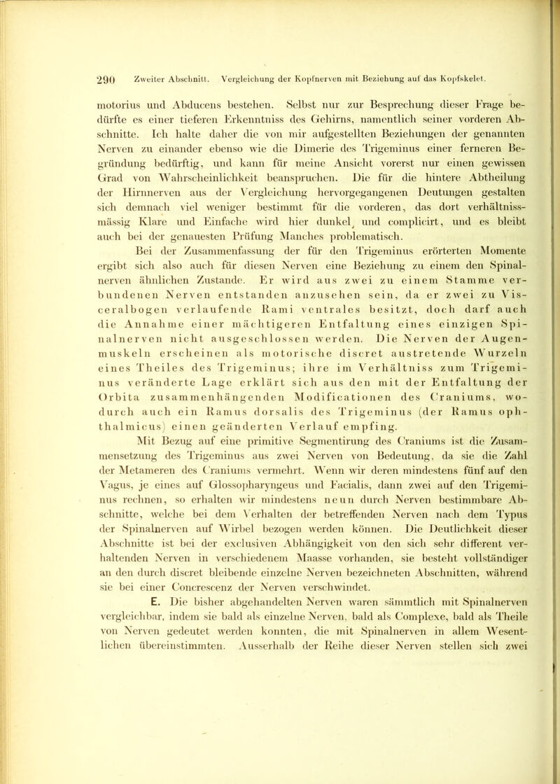 motorius und Abducens bestehen. Selbst nur zur Besprechung dieser Frage be- dürfte es einer tieferen Erkenntniss des Gehirns, namentlich seiner vorderen Ab- schnitte. Ich halte daher die von mir aufgestellten Beziehungen der genannten Nerven zu einander ebenso wie die Dimerie des Trigeminus einer ferneren Be- gründung bedürftig, und kann für meine Ansicht vorerst nur einen gewissen Grad von Wahrscheinlichkeit beanspruchen. Die für die hintere Abtheilung der Hirnnerven aus der Vergleichung hervorgegangenen Deutungen gestalten sich demnach viel weniger bestimmt für die vorderen, das dort verhältniss- mässig Klare und Einfache wird hier dunkel y und complicirt, und es bleibt auch bei der genauesten Prüfung Manches problematisch. Bei der Zusammenfassung der für den Trigeminus erörterten Momente ergibt sich also auch für diesen Nerven eine Beziehung zu einem den Spinal- nerven ähnlichen Zustande. Er wird aus zwei zu einem Stamme ver- bundenen Nerven entstanden anzusehen sein, da er zwei zu Vis- ceralbogen verlaufende Kami ventrales besitzt, doch darf auch die Annahme einer mächtigeren Entfaltung eines einzigen Spi- nalnerven nicht ausgeschlossen werden. Die Nerven der Augen- muskeln erscheinen als motorische discret austretende Wurzeln eines Theiles des Trigeminus; ihre im Verhältniss zum Trigemi- nus veränderte Lage erklärt sich aus den mit der Entfaltung der Orbita zusammenhängenden Modificationen des Craniums, wo- durch auch ein Kamus dorsalis des Trigeminus (der Ramus oph- thalmicus) einen geänderten Verlauf empfing. Mit Bezug auf eine primitive Segmentirung des Craniums ist die Zusam- mensetzung des Trigeminus aus zwei Nerven von Bedeutung, da sie die Zahl der Metameren des Craniums vermehrt. Wenn wir deren mindestens fünf auf den Vagus, je eines auf Glossopharyngeus und Facialis, dann zwei auf den Trigemi- nus rechnen, so erhalten wir mindestens neun durch Nerven bestimmbare Ab- schnitte, welche bei dem V erhalten der betreffenden Nerven nach dem Typus der Spinalnerven auf Wirbel bezogen werden können. Die Deutlichkeit dieser Abschnitte ist bei der exclusiven Abhängigkeit von den sich sehr different ver- haltenden Nerven in verschiedenem Maasse vorhanden, sie besteht vollständiger an den durch discret bleibende einzelne Nerven bezeichneten Abschnitten, während sie bei einer Concrescenz der Nerven verschwindet. E. Die bisher abgehandelten Nerven waren sämmtlich mit Spinalnerven vergleichbar, indem sie bald als einzelne Nerven, bald als Complexe, bald als Theile von Nerven gedeutet werden konnten, die mit Spinalnerven in allem Wesent- lichen übereinstimmten. Ausserhalb der Reihe dieser Nerven stellen sich zwei