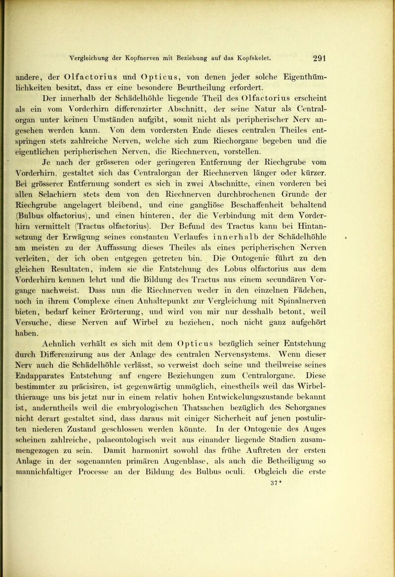 andere, der Olfactorius und Opticus, von denen jeder solche Eigenthüm- lichkeiten besitzt, dass er eine besondere Beurtheilung erfordert. Der innerhalb der Schädelhöhle liegende Theil des Olfactorius erscheint als ein vom Vorderhirn differenzirter Abschnitt, der seine Natur als Central- organ unter keinen Umständen aufgibt, somit nicht als peripherischer Nerv an- gesehen werden kann. Von dem vordersten Ende dieses centralen Theiles ent- springen stets zahlreiche Nerven, welche sich zum Riechorgane begeben und die eigentlichen peripherischen Nerven, die Riechnerven, vorstellen. Je nach der grösseren oder geringeren Entfernung der Riechgrube vom Vorderhirn, gestaltet sich das Centralorgan der Riechnerven länger oder kürzer. Bei grösserer Entfernung sondert es sich in zwei Abschnitte, einen vorderen bei allen Selachiern stets dem von den Riechnerven durchbrochenen Grunde der Riechgrube angelagert bleibend, und eine gangliöse Beschaffenheit behaltend (Bulbus olfactorius), und einen hinteren, der die Verbindung mit dem Vorder- hirn vermittelt (Tractus olfactorius). Der Befund des Tractus kann bei Hintan- setzung der Erwägung seines constanten Verlaufes innerhalb der Schädelhöhle am meisten zu der Auffassung dieses Theiles als eines peripherischen Nerven verleiten, der ich oben entgegen getreten bin. Die Ontogenie führt zu den gleichen Resultaten, indem sie die Entstehung des Lobus olfactorius aus dem Vorderhirn kennen lehrt und die Bildung des Tractus aus einem secundären Vor- gänge nachweist. Dass nun die Riechnerven weder in den einzelnen Fädchen, noch in ihrem Complexe einen Anhaltepunkt zur Vergleichung mit Spinalnerven bieten, bedarf keiner Erörterung, und wird von mir nur desshalb betont, weil Versuche, diese Nerven auf Wirbel zu beziehen, noch nicht ganz aufgehört haben. Aehnlich verhält es sich mit dem Opticus bezüglich seiner Entstehung durch Differenzirung aus der Anlage des centralen Nervensystems. Wenn dieser Nerv auch die Schädelhöhle verlässt, so verweist doch seine und theilweise seines Endapparates Entstehung auf engere Beziehungen zum Centralorgane. Diese bestimmter zu präcisiren, ist gegenwärtig unmöglich, einestheils weil das Wirbel- thierauge uns bis jetzt nur in einem relativ hohen Entwickelungszustande bekannt ist, anderntheils weil die embryologischen Thatsachen bezüglich des Sehorganes nicht derart gestaltet sind, dass daraus mit einiger Sicherheit auf jenen postulir- ten niederen Zustand geschlossen werden könnte. In der Ontogenie des Auges scheinen zahlreiche, palaeontologisch weit aus einander liegende Stadien zusam- mengezogen zu sein. Damit harmonirt sowohl das frühe Auftreten der ersten Anlage in der sogenannten primären Augenblase, als auch die Betheiligung so mannichfaltiger Processe an der Bildung des Bulbus oculi. Obgleich die erste 37*