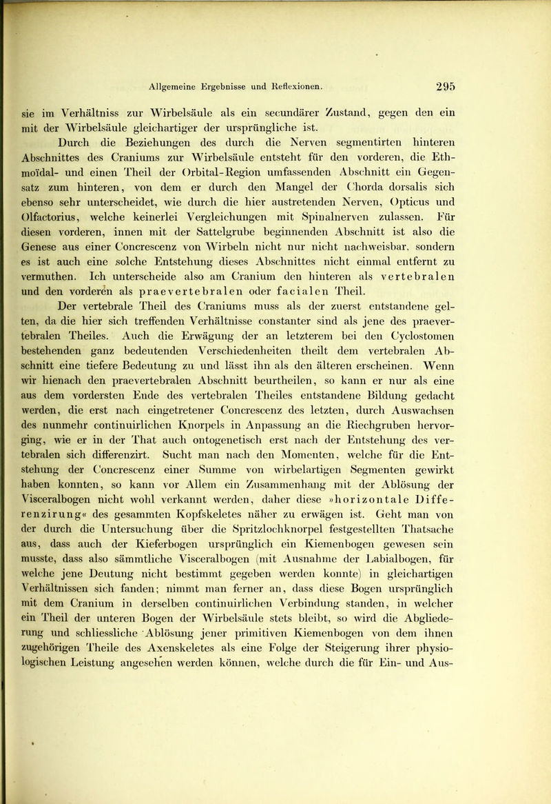 sie im Verhältnis zur Wirbelsäule als ein secundärer Zustand, gegen den ein mit der Wirbelsäule gleichartiger der ursprüngliche ist. Durch die Beziehungen des durch die Nerven segmentirten hinteren Abschnittes des Craniums zur Wirbelsäule entsteht für den vorderen, die Eth- moidal- und einen Theil der Orbital-Region umfassenden Abschnitt ein Gegen- satz zum hinteren, von dem er durch den Mangel der Chorda dorsalis sich ebenso sehr unterscheidet, wie durch die hier austretenden Nerven, Opticus und Olfactorius, welche keinerlei Vergleichungen mit Spinalnerven zulassen. Für diesen vorderen, innen mit der Sattelgrube beginnenden Abschnitt ist also die Genese aus einer Concrescenz von Wirbeln nicht nur nicht nachweisbar, sondern es ist auch eine solche Entstehung dieses Abschnittes nicht einmal entfernt zu vermuthen. Ich unterscheide also am Cranium den hinteren als vertebralen und den vorderen als praevertebralen oder facialen Theil. Der vertebrale Theil des Craniums muss als der zuerst entstandene gel- ten, da die hier sich treffenden Verhältnisse constanter sind als jene des praever- tebralen Theiles. Auch die Erwägung der an letzterem bei den Cyclostomen bestehenden ganz bedeutenden Verschiedenheiten theilt dem vertebralen Ab- schnitt eine tiefere Bedeutung zu und lässt ihn als den älteren erscheinen. Wenn wir hienach den praevertebralen Abschnitt beurtheilen, so kann er nur als eine aus dem vordersten Eude des vertebralen Theiles entstandene Bildung gedacht werden, die erst nach eingetretener Concrescenz des letzten, durch Auswachsen des nunmehr continuirlichen Knorpels in Anpassung an die Riechgruben hervor- ging, wie er in der That auch ontogenetisch erst nach der Entstehung des ver- tebralen sich differenzirt. Sucht man nach den Momenten, welche für die Ent- stehung der Concrescenz einer Summe von wirbelartigen Segmenten gewirkt haben konnten, so kann vor Allem ein Zusammenhang mit der Ablösung der Visceralbogen nicht wohl verkannt werden, daher diese »horizontale Diffe- renzirung« des gesammten Kopfskeletes näher zu erwägen ist. Geht man von der durch die Untersuchung über die Spritzlochknorpel festgestellten Thatsache aus, dass auch der Kieferbogen ursprünglich ein Kiemenbogen gewesen sein musste, dass also sämmtliche Visceralbogen (mit Ausnahme der Labialbogen, für welche jene Deutung nicht bestimmt gegeben werden konnte) in gleichartigen Verhältnissen sich fanden; nimmt man ferner an, dass diese Bogen ursprünglich mit dem Cranium in derselben continuirlichen Verbindung standen, in welcher ein Theil der unteren Bogen der Wirbelsäule stets bleibt, so wird die Abgliede- rung und schliessliche Ablösung jener primitiven Kiemenbogen von dem ihnen zugehörigen Theile des Axenskeletes als eine Folge der Steigerung ihrer physio- logischen Leistung angesehen werden können, welche durch die für Ein- und Aus-