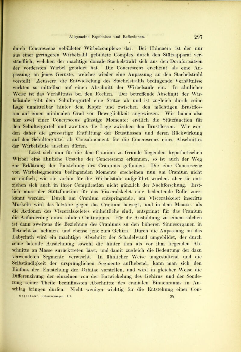 durch Concrescenz gebildeter Wirbelcomplexe dar. Bei Chimaera ist der nur aus einer geringeren Wirbelzahl gebildete Complex durch den Stützapparat ver- ständlich, welchen der mächtige dorsale Stachelstrahl sich aus den Dornfortsätzen der vordersten Wirbel gebildet hat. Die Concrescenz erscheint als eine An- passung an jenes Gerüste, welches wieder eine Anpassung an den Stachelstrahl vorstellt. Aeussere, die Entwickelung des Stachelstrahls bedingende Verhältnisse wirkten so mittelbar auf einen Abschnitt der Wirbelsäule ein. In ähnlicher Weise ist das Verhältniss bei den Rochen. Der betreffende Abschnitt der Wir- belsäule gibt dem Schultergürtel eine Stütze ab und ist zugleich durch seine Lage unmittelbar hinter dem Kopfe und zwischen den mächtigen Brustflos- sen auf einen minimalen Grad von Beweglichkeit angewiesen. Wir haben also hier zwei einer Concrescenz günstige Momente: erstlich die Stützfunction für den Schultergürtel und zweitens die Lage zwischen den Brustflossen. Wir wer- den daher die grossartige Entfaltung der Brustflossen und deren Rückwirkung auf den Schultergürtel als Causalmoment für die Concrescenz eines Abschnittes der Wirbelsäule anseh en dürfen. Lässt sich nun für die dem Cranium zu Grunde liegenden hypothetischen Wirbel eine ähnliche Ursache der Concrescenz erkennen, so ist auch der Weg zur Erklärung der Entstehung des Craniüms gefunden. Die eine Concrescenz von Wirbelsegmenten bedingenden Momente erscheinen nun am Cranium nicht so einfach, wie sie vorhin für die Wirbelsäule aufgeführt wurden, aber sie ent- ziehen sich auch in ihrer Complication nicht gänzlich der Nachforschung. Erst- lich muss der Stützfunction für das Visceralskelet eine bedeutende Rolle zuer- kannt werden. Durch am Cranium entspringende, am Visceralskelet inserirte Muskeln wird das letztere gegen das Cranium bewegt, und in dem Maasse, als die Actionen des Visceralskeletes einheitliche sind, entspringt für das Cranium die Anforderung eines soliden Continuums. Für die Ausbildung zu einem solchen ist dann zweitens die Beziehung des Craniüms zu den höheren Sinnesorganen in Betracht zu nehmen, und ebenso jene zum Gehirn. Durch die Anpassung an das Labyrinth wird ein mächtiger Abschnitt der Schädelwand umgebildet, der durch seine laterale Ausdehnung sowohl die hinter ihm als vor ihm liegenden Ab- schnitte an Masse zurücktreten lässt, und damit zugleich die Bedeutung der dazu verwendeten Segmente verwischt. In ähnlicher Weise umgestaltend und die Selbständigkeit der ursprünglichen Segmente auf hebend, kann man sich den Einfluss der Entstehung der Orbitae vorstellen, und wird in gleicher Weise die Differenzirung der einzelnen von der Entwickelung des Gehirns und der Sonde- rung seiner Theile beeinflussten Abschnitte des cranialen Binnenraums in An- schlag bringen dürfen. Nicht weniger wichtig für die Entstehung einer Con- Gegenbaur, Untersuchungen. III. 38