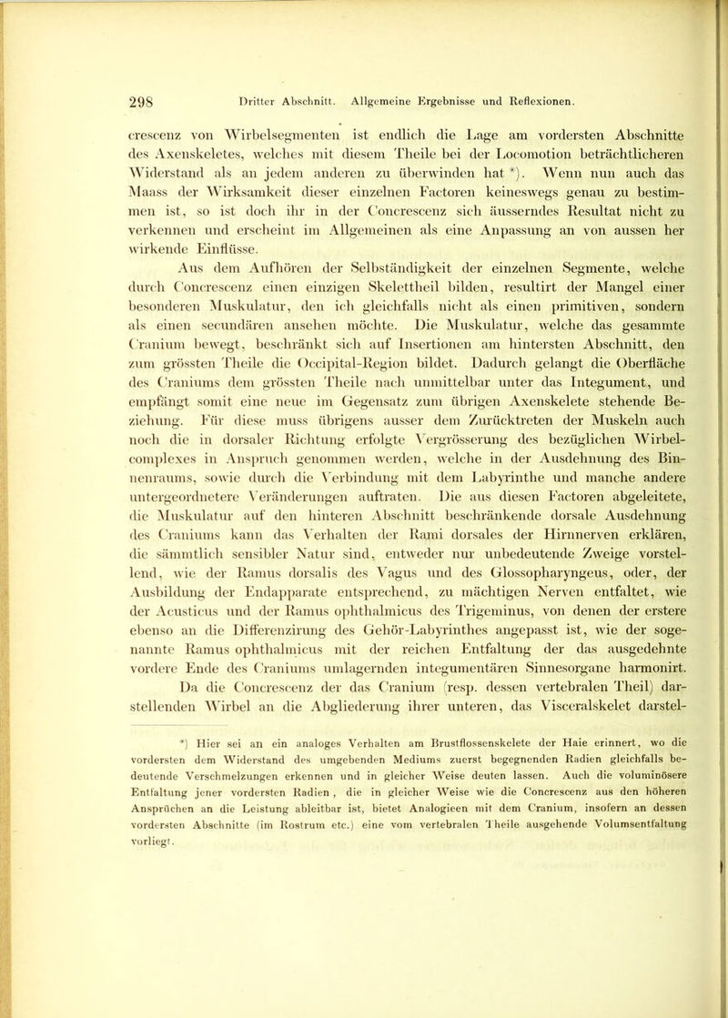 crescenz von Wirbelsegmenten ist endlich die Lage am vordersten Abschnitte des Axenskeletes, welches mit diesem Theile bei der Locomotion beträchtlicheren Widerstand als an jedem anderen zu überwinden hat*). Wenn nun auch das Maass der Wirksamkeit dieser einzelnen Factoren keineswegs genau zu bestim- men ist, so ist doch ihr in der Concrescenz sich äusserndes Resultat nicht zu verkennen und erscheint im Allgemeinen als eine Anpassung an von aussen her wirkende Einflüsse. Aus dem Auf hören der Selbständigkeit der einzelnen Segmente, welche durch Concrescenz einen einzigen Skelettheil bilden, resultirt der Mangel einer besonderen Muskulatur, den ich gleichfalls nicht als einen primitiven, sondern als einen secundären ansehen möchte. Die Muskulatur, welche das gesammte Cranium bewegt, beschränkt sich auf Insertionen am hintersten Abschnitt, den zum grössten Theile die Occipital-Region bildet. Dadurch gelangt die Oberfläche des Craniums dem grössten Theile nach unmittelbar unter das Integument, und empfängt somit eine neue im Gegensatz zum übrigen Axenskelete stehende Be- ziehung. Für diese muss übrigens ausser dem Zurücktreten der Muskeln auch noch die in dorsaler Richtung erfolgte Vergrösserung des bezüglichen Wirbel- complexes in Anspruch genommen werden, welche in der Ausdehnung des Bin- nenraums, sowie durch die Verbindung mit dem Labyrinthe und manche andere untergeordnetere Veränderungen auftraten. Die aus diesen Factoren abgeleitete, die Muskulatur auf den hinteren Abschnitt beschränkende dorsale Ausdehnung des Craniums kann das Verhalten der Rami dorsales der Hirnnerven erklären, die sämmtlich sensibler Natur sind, entweder nur unbedeutende Zweige vorstel- lend, wie der Ramus dorsalis des Vagus und des Glossopharyngeus, oder, der Ausbildung der Endapparate entsprechend, zu mächtigen Nerven entfaltet, wie der Acusticus und der Ramus ophthalmicus des Trigeminus, von denen der erstere ebenso an die Differenzirung des Gehör-Labyrinthes angepasst ist, wie der soge- nannte Ramus ophthalmicus mit der reichen Entfaltung der das ausgedehnte vordere Ende des Craniums umlagernden integumentären Sinnesorgane harmonirt. Da die Concrescenz der das Cranium (resp. dessen vertebralen Theil) dar- stellenden Wirbel an die Abgliederung ihrer unteren, das Visceralskelet darstel- *) Hier sei an ein analoges Verhalten am Brustflossenskelete der Haie erinnert, wo die vordersten dem Widerstand des umgebenden Mediums zuerst begegnenden Radien gleichfalls be- deutende Verschmelzungen erkennen und in gleicher Weise deuten lassen. Auch die voluminösere Entfaltung jener vordersten Radien , die in gleicher Weise wie die Concrescenz aus den höheren Ansprüchen an die Leistung ableitbar ist, bietet Analogieen mit dem Cranium, insofern an dessen vordersten Abschnitte (im Rostrum etc.) eine vom vertebralen Theile ausgehende Volumsentfaltung vorliegt.