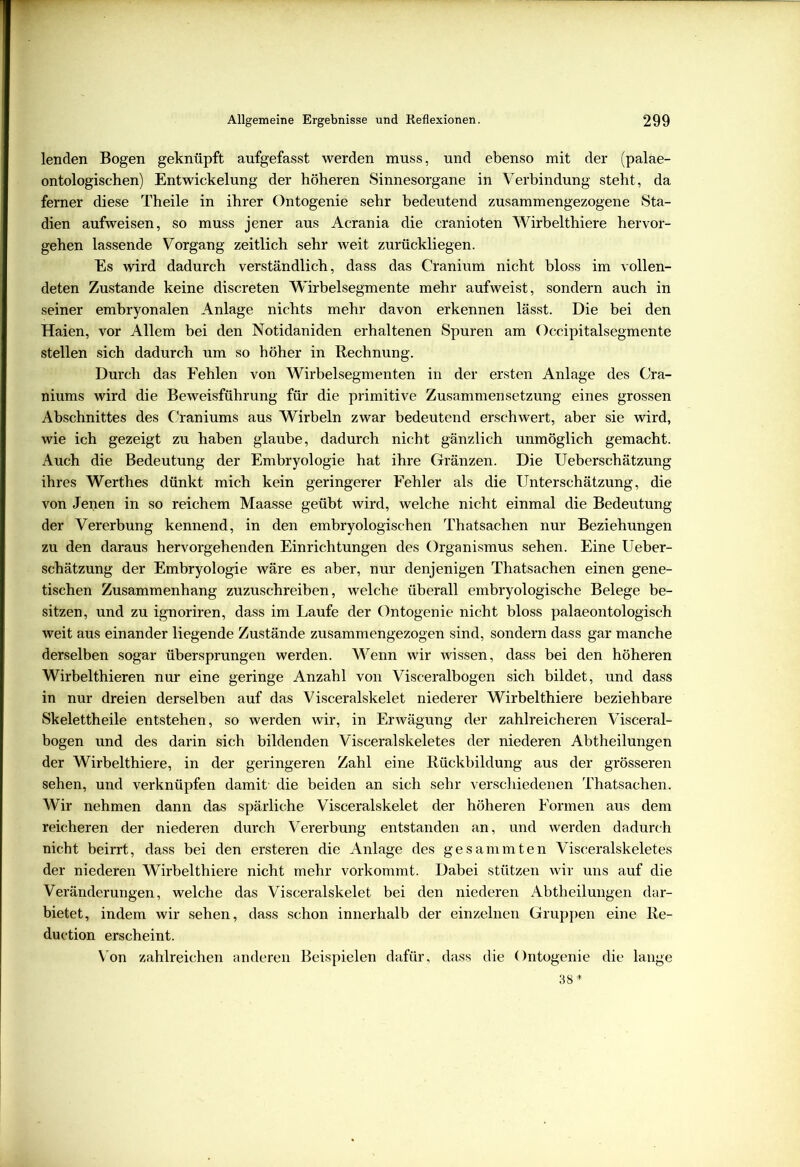 lenden Bogen geknüpft aufgefasst werden muss, und ebenso mit der (palae- ontologischen) Entwickelung der höheren Sinnesorgane in Verbindung steht, da ferner diese Theile in ihrer Ontogenie sehr bedeutend zusammengezogene Sta- dien aufweisen, so muss jener aus Acrania die cranioten Wirbelthiere hervor- gehen lassende Vorgang zeitlich sehr weit zurückliegen. Es wird dadurch verständlich, dass das Cranium nicht bloss im vollen- deten Zustande keine discreten Wirbelsegmente mehr aufweist, sondern auch in seiner embryonalen Anlage nichts mehr davon erkennen lässt. Die bei den Haien, vor Allem bei den Notidaniden erhaltenen Spuren am Occipitalsegmente stellen sich dadurch um so höher in Rechnung. Durch das Fehlen von Wirbelsegmenten in der ersten Anlage des Cra- niums wird die Beweisführung für die primitive Zusammensetzung eines grossen Abschnittes des Craniums aus Wirbeln zwar bedeutend erschwert, aber sie wird, wie ich gezeigt zu haben glaube, dadurch nicht gänzlich unmöglich gemacht. Auch die Bedeutung der Embryologie hat ihre Gränzen. Die Ueberschätzung ihres Werthes dünkt mich kein geringerer Fehler als die Unterschätzung, die von Jenen in so reichem Maasse geübt wird, welche nicht einmal die Bedeutung der Vererbung kennend, in den embryologischen Thatsachen nur Beziehungen zu den daraus hervorgehenden Einrichtungen des Organismus sehen. Eine Ueber- schätzung der Embryologie wäre es aber, nur denjenigen Thatsachen einen gene- tischen Zusammenhang zuzuschreiben, welche überall embryologische Belege be- sitzen, und zu ignoriren, dass im Laufe der Ontogenie nicht bloss palaeontologisch weit aus einander liegende Zustände zusammengezogen sind, sondern dass gar manche derselben sogar übersprungen werden. Wenn wir wissen, dass bei den höheren Wirbelthieren nur eine geringe Anzahl von Visceralbogen sich bildet, und dass in nur dreien derselben auf das Visceralskelet niederer Wirbelthiere beziehbare Skelettheile entstehen, so werden wir, in Erwägung der zahlreicheren Visceral- bogen und des darin sich bildenden Visceralskeletes der niederen Abtheilungen der Wirbelthiere, in der geringeren Zahl eine Rückbildung aus der grösseren sehen, und verknüpfen damit die beiden an sich sehr verschiedenen Thatsachen. Wir nehmen dann das spärliche Visceralskelet der höheren Formen aus dem reicheren der niederen durch Vererbung entstanden an, und werden dadurch nicht beirrt, dass bei den ersteren die Anlage des gesammten Visceralskeletes der niederen Wirbelthiere nicht mehr vorkommt. Dabei stützen wir uns auf die Veränderungen, welche das Visceralskelet bei den niederen Abtheilungen dar- bietet, indem wir sehen, dass schon innerhalb der einzelnen Gruppen eine Re- duetion erscheint. Von zahlreichen anderen Beispielen dafür, dass die Ontogenie die lange 38*