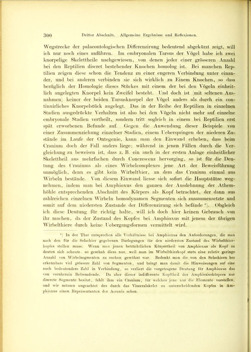 Wegstrecke der palaeontologischen Differenzirung bedeutend abgekürzt zeigt, will ich nur noch eines anführen. Im embryonalen Tarsus der Vögel habe ich zwei knorpelige Skelettheile nachgewiesen, von denen jeder einer grösseren Anzahl bei den Reptilien discret bestehender Knochen homolog ist. Bei manchen Rep- tilien zeigen diese schon die Tendenz zu einer engeren Verbindung unter einan- der, und bei anderen verbinden sie sich wirklich zu Einem Knochen, so dass bezüglich der Homologie dieses Stückes mit einem der bei den Vögeln einheit- lich angelegten Knorpel kein Zweifel besteht. Und doch ist (mit seltenen Aus- nahmen) keiner der beiden Tarsusknorpel der Vögel anders als durch ein con- tinuirliches Knorpelstück angelegt. Das in der Reihe der Reptilien in einzelnen Stadien ausgedrückte Verhalten ist also bei den Vögeln nicht mehr auf einzelne embryonale Stadien vertheilt, sondern tritt sogleich in einem bei Reptilien erst spät erworbenen Befunde auf. Gegen die Anwendung dieser Beispiele von einer Zusammenziehung einzelner Stadien, einem Ueberspringen der niederen Zu- stände im Laufe der Ontogenie, kann man den Einwand erheben, dass beim Cranium doch der Fall anders liege; während in jenen Fällen durch die Ver- gleichung zu beweisen ist, dass z. B. ein auch in der ersten Anlage einheitlicher Skelettheil aus mehrfachen durch Concrescenz hervorging, so ist für die Deu- tung des ('raniums als eines Wirbelcomplexes jene Art der Beweisführung unmöglich, denn es gibt kein Wirbelthier, an dem das Cranium einmal aus Wirbeln bestände. Von diesem Einwand liesse sich sofort die Hauptstütze weg- nehmen, indem man bei Amphioxus den ganzen der Ausdehnung der Athem- höhle entsprechenden Abschnitt des Körpers als Kopf betrachtet, der dann aus zahlreichen einzelnen Wirbeln homodynamen Segmenten sich zusammensetzte und somit auf dem niedersten Zustande der Differenzirung sich befände *). Obgleich ich diese Deutung für richtig halte, will ich doch hier keinen Gebrauch von ihr machen, da der Zustand des Kopfes bei Amphioxus mit jenem der übrigen Wirbelthiere durch keine Uebergangsformen vermittelt wird. *) In der That entsprechen alle Verhältnisse bei Amphioxus den Anforderungen, die man nach den für die Selachier gegebenen Darlegungen für den niedersten Zustand des Wirbelthier- kopfes stellen muss. Wenn man jenen beträchtlichen Körpertheil von Amphioxus als Kopf zu deuten sich scheute, so geschah diess nur, weil man im Wirbelthierkopf stets eine relativ geringe Anzahl von Wirbelsegmenten zu suchen gewöhnt war. Bedenkt man die von den Selachiern her erkennbare viel grössere Zahl von Segmenten, und bringt man damit die Hinweisungen auf eine noch bedeutendere Zahl in Verbindung, so verliert die vorgetragene Deutung für Amphioxus das von vornherein Befremdende. Da aber dieser indifferente Kopftheil des Amphioxüskörpers nur discrete Segmente besitzt, fehlt ihm ein Cranium, für welches jene nur die Elemente vorstellen, und wir müssen ungeachtet des durch das Visceralskelet zu unterscheidenden Kopfes in Am- phioxus einen Repräsentanten der Acrania sehen.