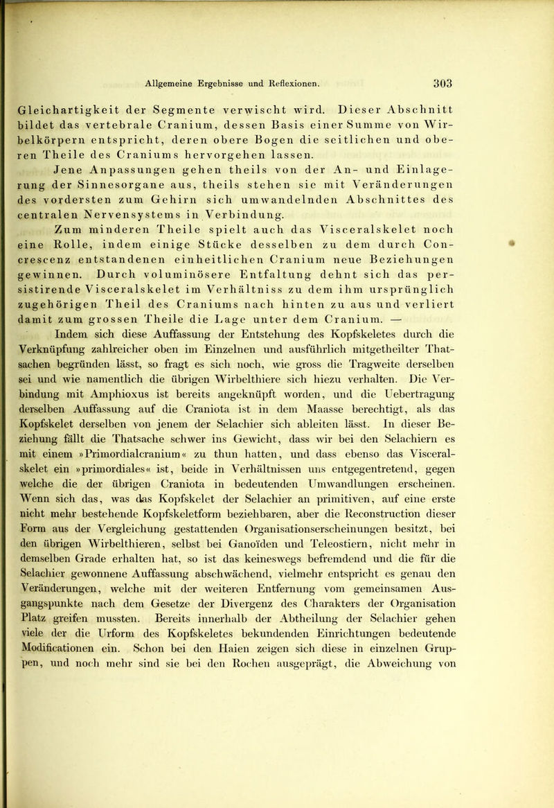 Gleichartigkeit der Segmente verwischt wird. Dieser Abschnitt bildet das vertebrale Cranium, dessen Basis einer Summe von Wir- belkörpern entspricht, deren obere Bogen die seitlichen und obe- ren Theile des Craniums hervorgehen lassen. Jene Anpassungen gehen theils von der An- und Einlage- rung der Sinnesorgane aus, theils stehen sie mit Veränderungen des vordersten zum Gehirn sich umwandelnden Abschnittes des centralen Nervensystems in Verbindung. Zum minderen Theile spielt auch das Visceralskelet noch eine Rolle, indem einige Stücke desselben zu dem durch Con- crescenz entstandenen einheitlichen Cranium neue Beziehungen gewinnen. Durch voluminösere Entfaltung dehnt sich das per- sistirende Visceralskelet im Verhältniss zu dem ihm ursprünglich zugehörigen Theil des Craniums nach hinten zu aus und verliert damit zum grossen Theile die Lage unter dem Cranium. — Indem sich diese Auffassung der Entstehung des Kopfskeletes durch die Verknüpfung zahlreicher oben im Einzelnen und ausführlich mitgetheilter That- sachen begründen lässt, so fragt es sich noch, wie gross die Tragweite derselben sei und wie namentlich die übrigen Wirbelthiere sich hiezu verhalten. Die Ver- bindung mit Amphioxus ist bereits angeknüpft worden, und die Uebertragung derselben Auffassung auf die Craniota ist in dem Maasse berechtigt, als das Kopfskelet derselben von jenem der Selachier sich ableiten lässt. In dieser Be- ziehung fällt die Thatsache schwer ins Gewicht, dass wir bei den Selachiern es mit einem »Primordialcranium« zu thun hatten, und dass ebenso das Visceral- skelet ein »primordiales« ist, beide in Verhältnissen uns entgegen tretend, gegen welche die der übrigen Craniota in bedeutenden Umwandlungen erscheinen. Wenn sich das, was das Kopfskelet der Selachier an primitiven, auf eine erste nicht mehr bestehende Kopfskeletform beziehbaren, aber die Reconstruction dieser Form aus der Vergleichung gestattenden Organisationserscheinungen besitzt, bei den übrigen Wirbelthieren, selbst bei Ganoi'den und Teleostiern, nicht mehr in demselben Grade erhalten hat, so ist das keineswegs befremdend und die für die Selachier gewonnene Auffassung abschwächend, vielmehr entspricht es genau den Veränderungen, welche mit der weiteren Entfernung vom gemeinsamen Aus- gangspunkte nach dem Gesetze der Divergenz des Charakters der Organisation Platz greifen mussten. Bereits innerhalb der Abtheilung der Selachier gehen viele der die Urform des Kopfskeletes bekundenden Einrichtungen bedeutende Modificationen ein. Schon bei den Haien zeigen sich diese in einzelnen Grup- pen, und noch mehr sind sie bei den Rochen ausgeprägt, die Abweichung von