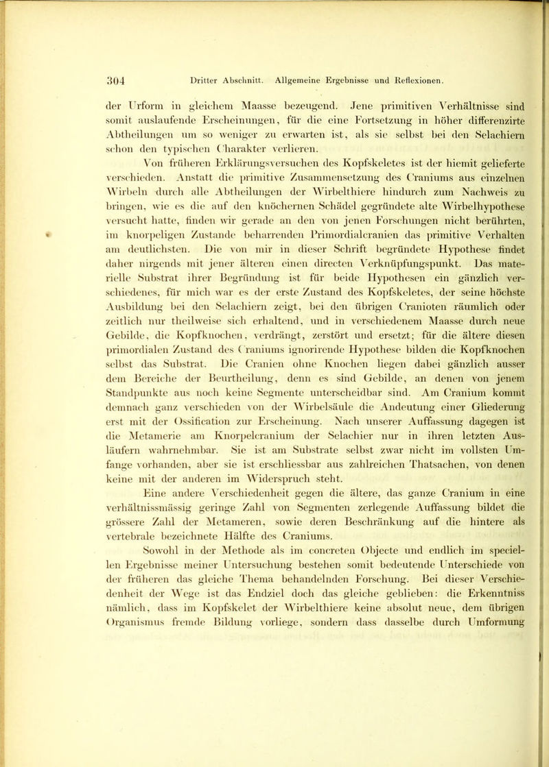 der Urform in gleichem Maasse bezeugend. Jene primitiven Verhältnisse sind somit auslaufende Erscheinungen, für die eine Fortsetzung in höher differenzirte Abtheilungen um so weniger zu erwarten ist, als sie selbst bei den Selachiern schon den typischen Charakter verlieren. Von früheren Erklärungsversuchen des Kopfskeletes ist der hiemit gelieferte verschieden. Anstatt die primitive Zusammensetzung des Craniums aus einzelnen Wirbeln durch alle Abtheilungen der Wirbelthiere hindurch zum Nachweis zu bringen, wie es die auf den knöchernen Schädel gegründete alte Wirbelhypothese versucht hatte, finden wir gerade an den von jenen Forschungen nicht berührten, im knorpeligen Zustande beharrenden Primordialcranien das primitive Verhalten am deutlichsten. Die von mir in dieser Schrift begründete Hypothese findet daher nirgends mit jener älteren einen directen Verknüpfungspunkt. Das mate- rielle Substrat ihrer Begründung ist für beide Hypothesen ein gänzlich ver- schiedenes, für mich war es der erste Zustand des Kopfskeletes, der seine höchste Ausbildung bei den Selachiern zeigt, bei den übrigen Cranioten räumlich oder zeitlich nur theilweise sich erhaltend, und in verschiedenem Maasse durch neue Gebilde, die Kopfknochen, verdrängt, zerstört und ersetzt; für die ältere diesen primordialen Zustand des Craniums ignorirende Hypothese bilden die Kopfknochen selbst das Substrat. Die Cranien ohne Knochen liegen dabei gänzlich ausser dem Bereiche der Beurtheilung, denn es sind Gebilde, an denen von jenem Standpunkte aus noch keine Segmente unterscheidbar sind. Am Cranium kommt demnach ganz verschieden von der Wirbelsäule die Andeutung einer Gliederung erst mit der Ossification zur Erscheinung. Nach unserer Auffassung dagegen ist die Metamerie am Knorpelcranium der Selachier nur in ihren letzten Aus- läufern wahrnehmbar. Sie ist am Substrate selbst zwar nicht im vollsten Um- fange vorhanden, aber sie ist erschliessbar aus zahlreichen Thatsachen, von denen keine mit der anderen im Widerspruch steht. Eine andere Verschiedenheit gegen die ältere, das ganze Cranium in eine verhältnissmässig geringe Zahl von Segmenten zerlegende Auffassung bildet die grössere Zahl der Metameren, sowie deren Beschränkung auf die hintere als vertebrale bezeichnete Hälfte des Craniums. Sowohl in der Methode als im concreten Objecte und endlich im speciel- len Ergebnisse meiner Untersuchung bestehen somit bedeutende Unterschiede von der früheren das gleiche Thema behandelnden Forschung. Bei dieser Verschie- denheit der Wege ist das Endziel doch das gleiche geblieben: die Erkenntniss nämlich, dass im Kopfskelet der Wirbelthiere keine absolut neue, dem übrigen Organismus fremde Bildung vorliege, sondern dass dasselbe durch Umformung