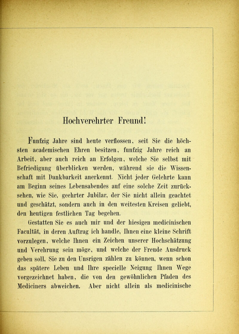 Hochverehrter Freund! Fünfzig Jahre sind heute verflossen, seit Sie die hoch- sten academischen Ehren besitzen, fünfzig Jahre reich an Arbeit, aber auch reich an Erfolgen, welche Sie selbst mit Befriedigung überblicken werden, während sie die Wissen- schaft mit Dankbarkeit anerkennt. Nicht jeder Gelehrte kann am Beginn seines Lebensabendes auf eine solche Zeit zurück- sehen, wie Sie, geehrter Jubilar, der Sie nicht allein geachtet nnd geschätzt, sondern auch in den weitesten Kreisen geliebt, den heutigen festlichen Tag begehen. Gestatten Sie es auch mir nnd der hiesigen medicinischen Eacnltät, in deren Auftrag ich handle, Ihnen eine kleine Schrift vorznlegen, welche Ihnen ein Zeichen unserer Hochschätzung nnd Verehrung sein möge, und welche der Freude Ausdruck geben soll, Sie zu den Unsrigen zählen zu können, wenn schon das spätere Leben und Ihre specielle Neigung Ihnen Wege vorgezeichnet haben, die von den gewöhnlichen Pfaden des Mediciners abweichen. Aber nicht allein als medicinische