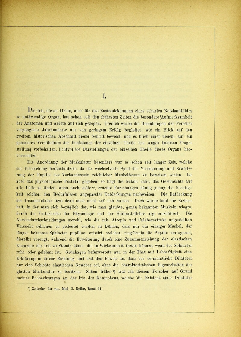 Die Iris, dieses kleine, aber für das Zustandekommen eines scharfen Netzhautbildes so nothwendige Organ, hat schon seit den frühesten Zeiten die besondere 'Aufmerksamkeit der Anatomen und Aerzte auf sich gezogen. Freilich waren die Bemühungen der Forscher vergangener Jahrhunderte nur von geringem Erfolg begleitet, wie ein Blick auf den zweiten, historischen Abschnitt dieser Schrift beweist, und es blieb einer neuen, auf ein genaueres Yerständniss der Funktionen der einzelnen Theile des Auges basirten Frage- stellung Vorbehalten, lichtvollere Darstellungen der einzelnen Theile dieses Organs her- vorzurufen. Die Anordnung der Muskulatur besonders war es schon seit langer Zeit, welche zur Erforschung herausforderte, da das wechselvolle Spiel der Verengerung und Erweite- rung der Pupille das Vorhandensein reichlicher Muskelfasern zu beweisen schien. Ist aber das physiologische Postulat gegeben, so liegt die Gefahr nahe, das Gewünschte auf alle Fälle zu finden, wenn auch spätere, erneute Forschungen häufig genug die Nichtig- keit solcher, den Bedürfnissen angepasster Entdeckungen nachweisen. Die Entdeckung der Irismuskulatur liess denn auch nicht auf sich warten. Doch wurde bald die Sicher- heit, in der man sich bezüglich der, wie man glaubte, genau bekannten Muskeln wiegte, durch die Fortschritte der Physiologie und der Heil mittellehre arg erschüttert. Die Nervendurchschneidungen sowohl, wie die mit Atropin und Calabarextrakt angestellten Versuche schienen so gedeutet werden zu können, dass nur ein einziger Muskel, der längst bekannte Sphincter pupillae, existirt, welcher, ringförmig die Pupille umlagernd, dieselbe verengt, während die Erweiterung durch eine Zusammenziehung der elastischen Elemente der Iris zu Stande käme, die in Wirksamkeit treten können, wenn der Sphincter ruht, oder gelähmt ist. Grünhagen befürwortete nun in der That mit Lebhaftigkeit eine Erklärung in dieser Richtung und trat den Beweis an, dass der vermeintliche Dilatator nur eine Schichte elastischen Gewebes sei, ohne die charakteristischen Eigenschaften der glatten Muskulatur zu besitzen. Schon früher1) trat ich diesem Forscher auf Grund meiner Beobachtungen an der Iris des Kaninchens, welche rdie Existenz eines Dilatator *) Zeitschr. für rat. Med. 3. Reihe, Band 31.