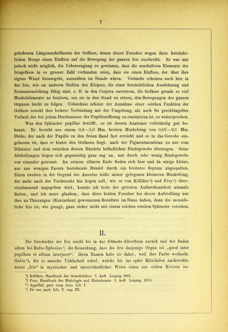 gehobenen Längsmuskelfasern der Gefässe, denen dieser Forscher wegen ihrer beträcht- lichen Menge einen Einfluss auf die Bewegung der ganzen Iris zuschreibt. Es war mir jedoch nicht möglich, die Ueberzeugung zu gewinnen, dass die muskulösen Elemente der Irisgefässe in so grosser Zahl vorhanden seien, dass sie einen Einfluss, der über ihre eigene Wand hinausgeht, auszuüben im Stande wären. Vielmehr scheinen auch hier in der Iris, wie an anderen Stellen des Körpers, die einer beträchtlichen Ausdehnung und Zusammenziehung fähig sind, z. B. in den Corpora cavernosa, die Gefässe gerade so viel Muskelelemente zu besitzen, um sie in den Stand zu setzen, den Bewegungen des ganzen Organes leicht zu folgen. Ueberdiess scheint der Annahme einer solchen Funktion der Gefässe sowohl ihre lockere Verbindung mit der Umgebung, als auch ihr geschlängelter Verlauf, der bei jedem Durchmesser der Pupillenöffnung zu constatiren ist, zu widersprechen. Was den Sphincter pupillae betrifft, so ist dessen Anatomie vollständig gut be- kannt. Er besteht aus einem 0,8—1,0 Mm. breiten Muskelring von 0,07—0,1 Mm. Dicke, der nach der Pupille zu den freien Band fast erreicht und so in das Gewebe ein- gelassen ist, d?iss er hinter den Gelassen liegt, nach der Pigmentmembran zu nur vom Dilatator und dem zwischen dessen Bündeln befindlichen Bindegewebe überzogen. Seine Abtheilungen liegen sich gegenseitig ganz eng an, nur durch sehr wenig Bindegewebe von einander getrennt. An seinem ciliaren Ende finden sich hier und da einige kleine, nur aus wenigen Fasern bestehende Bündel durch ein breiteres Septum abgespalten. Einen zweiten in der Gegend des Annulus iridis minor gelegenen kleineren Muskelring, der mehr nach der Vorderseite hin liegen soll, wie er von Kölliker1) und Frey2) über- einstimmend angegeben wird, konnte ich trotz der grössten Aufmerksamkeit niemals finden, und ich muss glauben, dass diese beiden Forscher bei dieser Aufstellung nur ihre an Thieraugen (Kaninchen) gewonnenen Resultate im Sinne haben, denn die mensch- liche Iris ist, wie gesagt, ganz sicher nicht mit einem solchen zweiten Sphincter versehen. II. Die Geschichte der Iris reicht bis in das früheste Alterthum zurück und wir finden schon hei Rufus Ephesius3) die Bemerkung, dass die Iris dasjenige Organ sei „quod inter pupillam et album interjacet“. Ihren Namen habe sie daher, weil ihre Farbe wechsele. Galen4), der so manche Unklarheit schuf, welche bis ins späte Mittelalter nachwirkte, nennt „Iris“ in mystischer und unverständlicher Weise einen aus sieben Kreisen zu- *) Kölliker, Handbuch der Gewebelehre. 5. Aufl. Leipzig 1867. 2) Frey, Handbuch der Histologie und Histochemie. 3. Aufl. Leipzig, 1870. 3) Appellat. part. corp. hum. Lib. I. 4) De usu part. Lib. X. cap. III.
