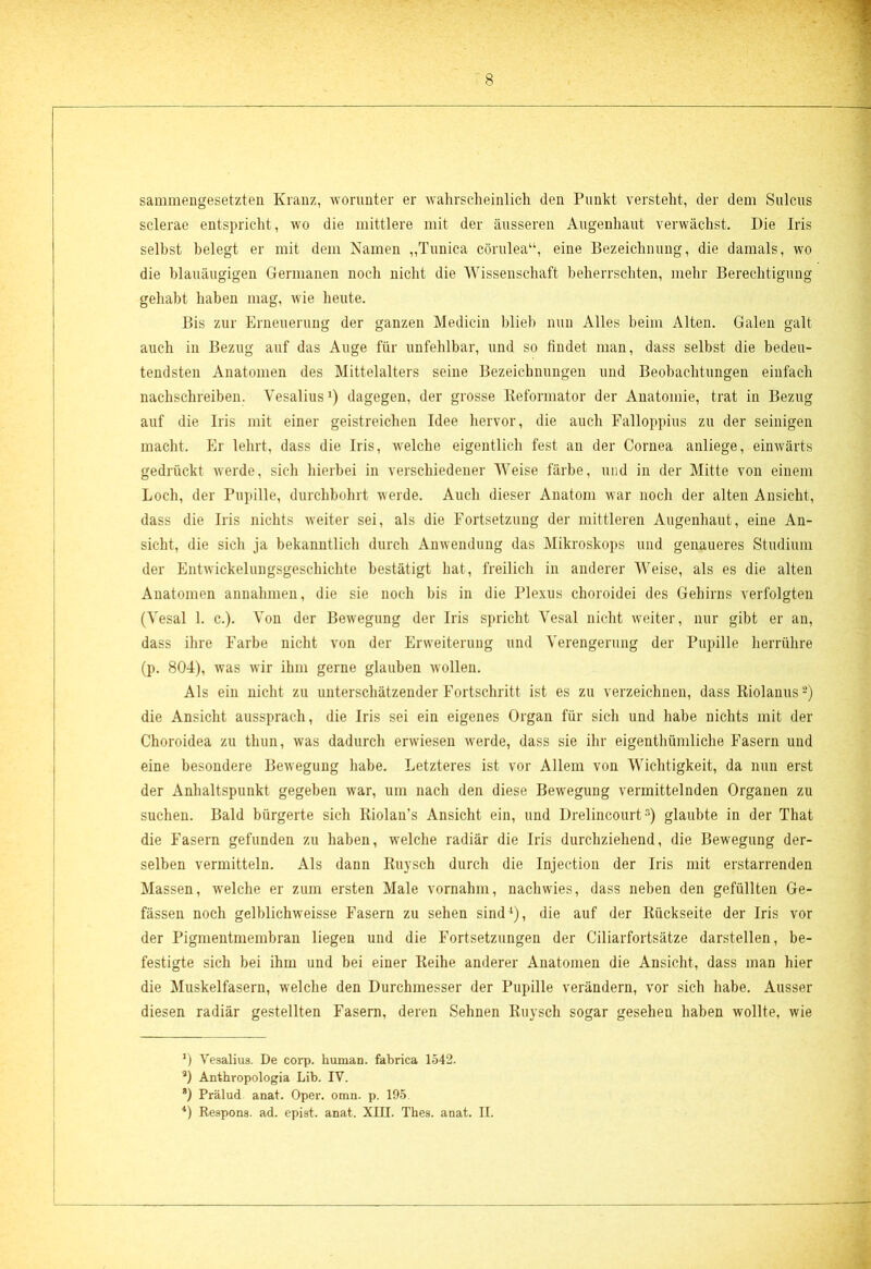 sammengesetzten Kranz, worunter er wahrscheinlich den Punkt versteht, der dem Sulcus sclerae entspricht, wo die mittlere mit der äusseren Augenhaut verwächst. Die Iris selbst belegt er mit dem Namen „Tunica cörulea“, eine Bezeichnung, die damals, wo die blauäugigen Germanen noch nicht die Wissenschaft beherrschten, mehr Berechtigung gehabt haben mag, wie heute. Bis zur Erneuerung der ganzen Medicin blieb nun Alles beim Alten. Galen galt auch in Bezug auf das Auge für unfehlbar, und so findet man, dass selbst die bedeu- tendsten Anatomen des Mittelalters seine Bezeichnungen und Beobachtungen einfach nachschreiben. Vesalius1) dagegen, der grosse Reformator der Anatomie, trat in Bezug auf die Iris mit einer geistreichen Idee hervor, die auch Falloppius zu der seinigen macht. Er lehrt, dass die Iris, welche eigentlich fest an der Cornea anliege, einwärts gedrückt werde, sich hierbei in verschiedener Weise färbe, und in der Mitte von einem Loch, der Pupille, durchbohrt werde. Auch dieser Anatom war noch der alten Ansicht, dass die Iris nichts weiter sei, als die Fortsetzung der mittleren Augenhaut, eine An- sicht, die sich ja bekanntlich durch Anwendung das Mikroskops und genaueres Studium der Entwückelungsgeschichte bestätigt hat, freilich in anderer Weise, als es die alten Anatomen annahmen, die sie noch bis in die Plexus choroidei des Gehirns verfolgten (Yesal 1. c.). Von der Bewegung der Iris spricht Yesal nicht weiter, nur gibt er an, dass ihre Farbe nicht von der Erweiterung und Verengerung der Pupille herrühre (p. 804), was wir ihm gerne glauben wollen. Als ein nicht zu unterschätzender Fortschritt ist es zu verzeichnen, dass Riolanus2) die Ansicht aussprach, die Iris sei ein eigenes Organ für sich und habe nichts mit der Choroidea zu thun, was dadurch erwiesen werde, dass sie ihr eigenthümliche Fasern und eine besondere Bewegung habe. Letzteres ist vor Allem von Wichtigkeit, da nun erst der Anhaltspunkt gegeben war, um nach den diese Bewegung vermittelnden Organen zu suchen. Bald bürgerte sich Riolan’s Ansicht ein, und Drelincourt3) glaubte in der That die Fasern gefunden zu haben, welche radiär die Iris durchziehend, die Bewegung der- selben vermitteln. Als dann Ruysch durch die Injection der Iris mit erstarrenden Massen, welche er zum ersten Male vornahm, nachwies, dass neben den gefüllten Ge- fässen noch gelblichweisse Fasern zu sehen sind4), die auf der Rückseite der Iris vor der Pigmentmembran liegen und die Fortsetzungen der Ciliarfortsätze darstellen, be- festigte sich bei ihm und bei einer Reihe anderer Anatomen die Ansicht, dass man hier die Muskelfasern, welche den Durchmesser der Pupille verändern, vor sich habe. Ausser diesen radiär gestellten Fasern, deren Sehnen Ruysch sogar geseheu haben wollte, wie 4) Vesalius. De corp. human, fabrica 1542. a) Anthropologia Lib. IV. 8) Prälud anat. Oper. omn. p. 195. *) Respons. ad. epist. anat. XIII. Thes. anat. II.