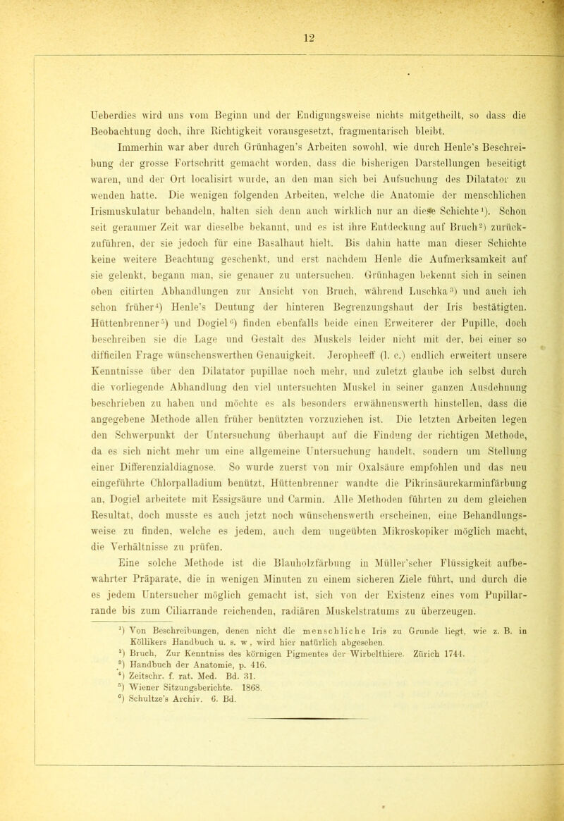 Ueberdies wird uns vom Beginn und der Endigungsweise nichts mitgetheilt, so dass die Beobachtung doch, ihre Richtigkeit vorausgesetzt, fragmentarisch bleibt. Immerhin war aber durch Griinhagen’s Arbeiten sowohl, wie durch Henle’s Beschrei- bung der grosse Fortschritt gemacht worden, dass die bisherigen Darstellungen beseitigt waren, und der Ort localisirt wurde, an den man sich bei Aufsuchung des Dilatator zu wenden hatte. Die wenigen folgenden Arbeiten, welche die Anatomie der menschlichen Irismuskulatur behandeln, halten sich denn auch wirklich nur an die^e Schichte1). Schon seit geraumer Zeit war dieselbe bekannt, und es ist ihre Entdeckung auf Bruch2) zurück- zuführen, der sie jedoch für eine Basalhaut hielt. Bis dahin hatte man dieser Schichte keine weitere Beachtung geschenkt, und erst nachdem Henle die Aufmerksamkeit auf sie gelenkt, begann man, sie genauer zu untersuchen. Grünhagen bekennt sich in seinen oben citirten Abhandlungen zur Ansicht von Bruch, während Luschka3) und auch ich schon früher4) Henle’s Deutung der hinteren Begrenzungshaut der Iris bestätigten. Hüttenbrenner5) und Dogiel0) finden ebenfalls beide einen Erweiterer der Pupille, doch beschreiben sie die Lage und Gestalt des Muskels leider nicht mit der, bei einer so difficilen Frage wünschenswerten Genauigkeit. Jeropheeff (1. c.) endlich erweitert unsere Kenntnisse über den Dilatator pupillae noch mehr, und zuletzt glaube ich selbst durch die vorliegende Abhandlung den viel untersuchten Muskel in seiner ganzen Ausdehnung beschrieben zu haben und möchte es als besonders erwähnenswert hiustellen, dass die angegebene Methode allen früher benützten vorzuziehen ist. Die letzten Arbeiten legen den Schwerpunkt der Untersuchung überhaupt auf die Findung der richtigen Methode, da es sich nicht mehr um eine allgemeine Untersuchung handelt, sondern um Stellung einer Differenzialdiagnose. So wurde zuerst von mir Oxalsäure empfohlen und das neu eingeführte Chlorpalladium benützt, Hüttenbrenner wandte die Pikrinsäurekarminfärbung an, Dogiel arbeitete mit Essigsäure und Carmin. Alle Methoden führten zu dem gleichen Resultat, doch musste es auch jetzt noch wünschenswerth erscheinen, eine Behandlungs- weise zu finden, welche es jedem, auch dem ungeübten Mikroskopiker möglich macht, die Verhältnisse zu prüfen. Eine solche Methode ist die Blauholzfärbung in Miiller’scher Flüssigkeit aufbe- wahrter Präparate, die in wenigen Minuten zu einem sicheren Ziele führt, und durch die es jedem Untersucher möglich gemacht ist, sich von der Existenz eines vom Pupillar- rande bis zum Ciliarrande reichenden, radiären Muskelstratums zu überzeugen. *) Von Beschreibungen, denen nicht die menschliche Iris zu Grunde liegt, wie z. B. in Köllikers Handbuch u. s. w, wird hier natürlich abgesehen. s) Bruch, Zur Kenntniss des körnigen Pigmentes der Wirbelthiere. Zürich 1744. 3) Handbuch der Anatomie, p. 416. ’4) Zeitschr. f. rat. Med. Bd. 31. ®) Wiener Sitzungsberichte. 1868. a) Schultze’s Archiv. 6. Bd.