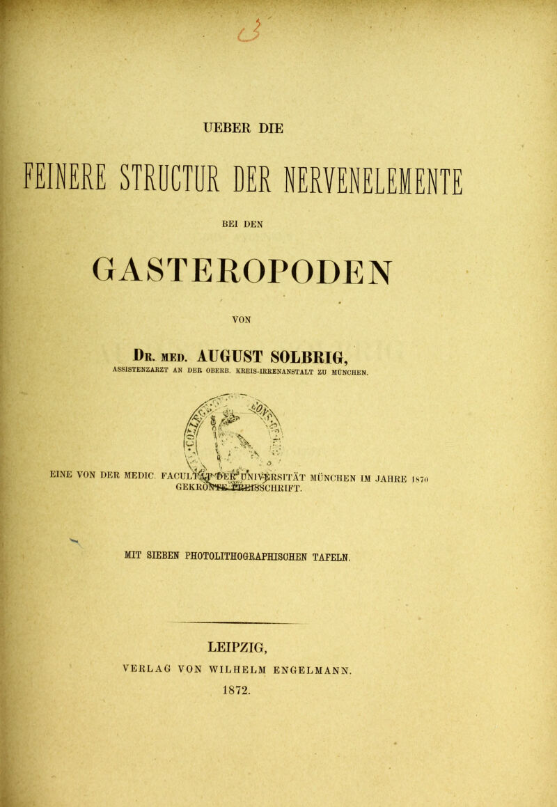 UEBER DIE FEINERE STRÖCTDR DER NERVENELEMENTE BEI DEN GASTEROPODEN VON Dr. med. AUGUST SOLBRIG, ASSISTENZARZT AN DER OBERB. KREIS-IRRENANSTALT ZU MÜNCHEN. MIT SIEBEN PHOTOLITHOGRAPHISÖHEN TAFELN. LEIPZIG, VERLAG VON WILHELM ENGELMANN. 1872.