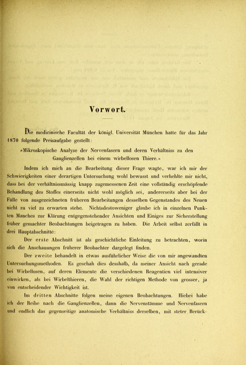 Vorwort. Die medicinische Facultät der königl. Universität München hatte für das Jahr 1870 folgende Preisaufgabe gestellt: »Mikroskopische Analyse der Nervenfasern und deren Yerhältniss zu den Ganglienzellen bei einem wirbellosen Thiere.« Indem ich mich an die Bearbeitung dieser Frage wagte, war ich mir der Schwierigkeiten einer derartigen Untersuchung wohl bewusst und verhehlte mir nicht, dass bei der verhältnissmässig knapp zugemessenen Zeit eine vollständig erschöpfende Behandlung des Stoffes einerseits nicht wohl möglich sei, andererseits aber bei der Fülle von ausgezeichneten früheren Bearbeitungen desselben Gegenstandes des Neuen nicht zu viel zu erwarten stehe. Nichtsdestoweniger glaube ich in einzelnen Punk- ten Manches zur Klärung entgegenstehender Ansichten und Einiges zur Sicherstellung früher gemachter Beobachtungen beigetragen zu haben. Die Arbeit selbst zerfällt in drei Hauptabschnitte: Der erste Abschnitt ist als geschichtliche Einleitung zu betrachten, worin sich die Anschauungen früherer Beobachter dargelegt finden. Der zweite behandelt in etwas ausführlicher Weise die von mir angewandten Untersuchungsmethoden. Es geschah dies desshalb, da meiner Ansicht nach gerade bei Wirbellosen, auf deren Elemente die verschiedenen Reagentien viel intensiver einwirken, als bei Wirbelthieren, die Wahl der richtigen Methode von grosser, ja von entscheidender Wichtigkeit ist. Im dritten Abschnitte folgen meine eigenen Beobachtungen. Hiebei habe ich der Reihe nach die Ganglienzellen, dann die Nervenstämme und Nervenfasern und endlich das gegenseitige anatomische Verhältnis^ derselben, mit steter Berück-