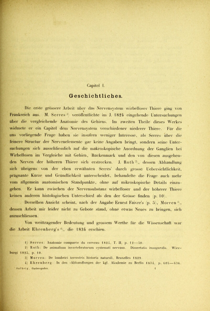 Geschichtliches. Die erste grössere Arbeit über das Nervensystem wirbelloser Thiere ging von Frankreich aus. M. Serres1) veröffentlichte im J. 1824 eingehende Untersuchungen über die vergleichende Anatomie des Gehirns. Im zweiten Theile dieses Werkes widmete er ein Gapitel dem Nervensystem verschiedener niederer Thiere. Für die uns vorliegende Frage haben sie insofern weniger Interesse, als Serres über die feinere Structur der Nervenelemente gar keine Angaben bringt, sondern seine Unter- suchungen sich ausschliesslich auf die makroskopische Anordnung der Ganglien bei Wirbellosen im Vergleiche mit Gehirn, Rückenmark und den von diesen ausgehen- den Nerven der höheren Thiere sich erstrecken. J. Roth2), dessen Abhandlung sich übrigens von der eben erwähnten Serres’ durch grosse Uebersichtlichkeit, prägnante Kürze und Gründlichkeit unterscheidet, behandelte die Frage auch mehr vom allgemein anatomischen Standpunkte, ohne auf mikroskopische Details einzu- gehen. Er kann zwischen der Nervensubstanz wirbelloser und der höherer Thiere keinen anderen histologischen Unterschied als den der Grösse finden (p. 10). Derselben Ansicht scheint, nach der Angabe Ernest Faivre’s (p. 5), Morren3), dessen Arbeit mir leider nicht zu Gebote stand, ohne etwas Neues zu bringen, sich anzuschliessen. Von weittragender Bedeutung und grossem Werthe für die Wissenschaft war die Arbeit Ehrenberg’s4), die 1834 erschien. 1) Serres: Anatomie comparee du cerveau 1 824, T. II, p. 12—50. 2) Roth: De animalium invertebratorum systemati nervoso. Dissertatio inauguralis. Wice- burgi 1 825, p. 10. 3) Morren: De lumbrici terrestris historia naturali, Bruxelles 1 829. 4) Ehrenberg: In den »Abhandlungen der kgl. Akademie zu Berlin 1 834, p. 605 — 636. S o 1 b r i g , Gasteropoden.