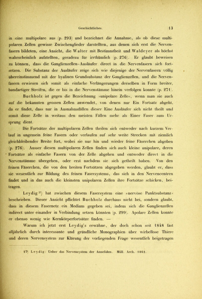in eine multipolare aus (p. 293) und bezeichnet die Annahme, als ob diese multi- polaren Zellen gewisse Zwischenglieder darstellten, aus denen sich erst die Nerven- fasern bildeten, eine Ansicht, die Walter mit Bestimmtheit und Waldeyer als höchst wahrscheinlich aufstellten, geradezu für irrthümlich (p. 276). Er glaubt beweisen zu können, dass die Ganglienzellen-Ausläufer direct in die Nervenfasern sich fort- setzen. Die Substanz der Ausläufer zeige sich wie diejenige der Nervenfasern völlig übereinstimmend mit der hyalinen Grundsubstanz der Ganglienzellen, und die Nerven- fasern erwiesen sich somit als einfache Verlängerungen derselben in Form breiter, bandartiger Streifen, die er bis in die Nervenstämme hinein verfolgen konnte (p. 271 . Buchholz ist gegen die Bezeichnung »unipolare Zelle«, wenn man sie auch auf die bekannten grossen Zellen an wendet, von denen nur Ein Fortsatz abgeht, da er findet, dass nur in Ausnahmsfällen dieser Eine Ausläufer sich nicht theilt und somit diese Zelle in weitaus den meisten Fällen mehr als Einer Faser zum Ur- sprung dient. Die Fortsätze der multipolaren Zellen theilen sich entweder nach kurzem Ver- lauf in ungemein feine Fasern oder verlaufen auf sehr weite Strecken mit ziemlich gleichbleibender Breite fort, wobei sie nur hin und wieder feine Fäserchen abgeben (p. 276). Ausser diesen multipolaren Zellen finden sich auch kleine unipolare, deren Fortsätze als einfache Fasern von der Zelle abgehen und entweder direct in die Nervenstämme übergehen, oder erst nachdem sie sich getheilt haben. Von den feinen Fäserchen, die von den breiten Fortsätzen abgegeben werden, glaubt er, dass sie wesentlich zur Bildung des feinen Fasersystems, das sich in den Nervencentren findet und in das auch die kleinsten unipolaren Zellen ihre Fortsätze schicken, bei- tragen. Leydig27) hat zwischen diesem Fasersystem eine »nervöse Punktsubstanz« beschrieben. Dieser Ansicht pflichtet Buchholz durchaus nicht bei, sondern glaubt, dass in diesem Fasernetz ein Medium gegeben sei, indem sich die Ganglienzellen indirect unter einander in Verbindung setzen könnten (p. 299). Apolare Zellen konnte er ebenso wenig wie Kernkörperfortsätze finden. — Warum ich jetzt erst Leydig’s erwähne, der doch schon seit 1848 fast alljährlich durch interessante und gründliche Monographien über wirbellose Thiere und deren Nervensystem zur Klärung der vorliegenden Frage wesentlich beigetragen 27*) Leydig: Ueber das Nervensystem der Anneliden. Müll. Arch. 1 862.