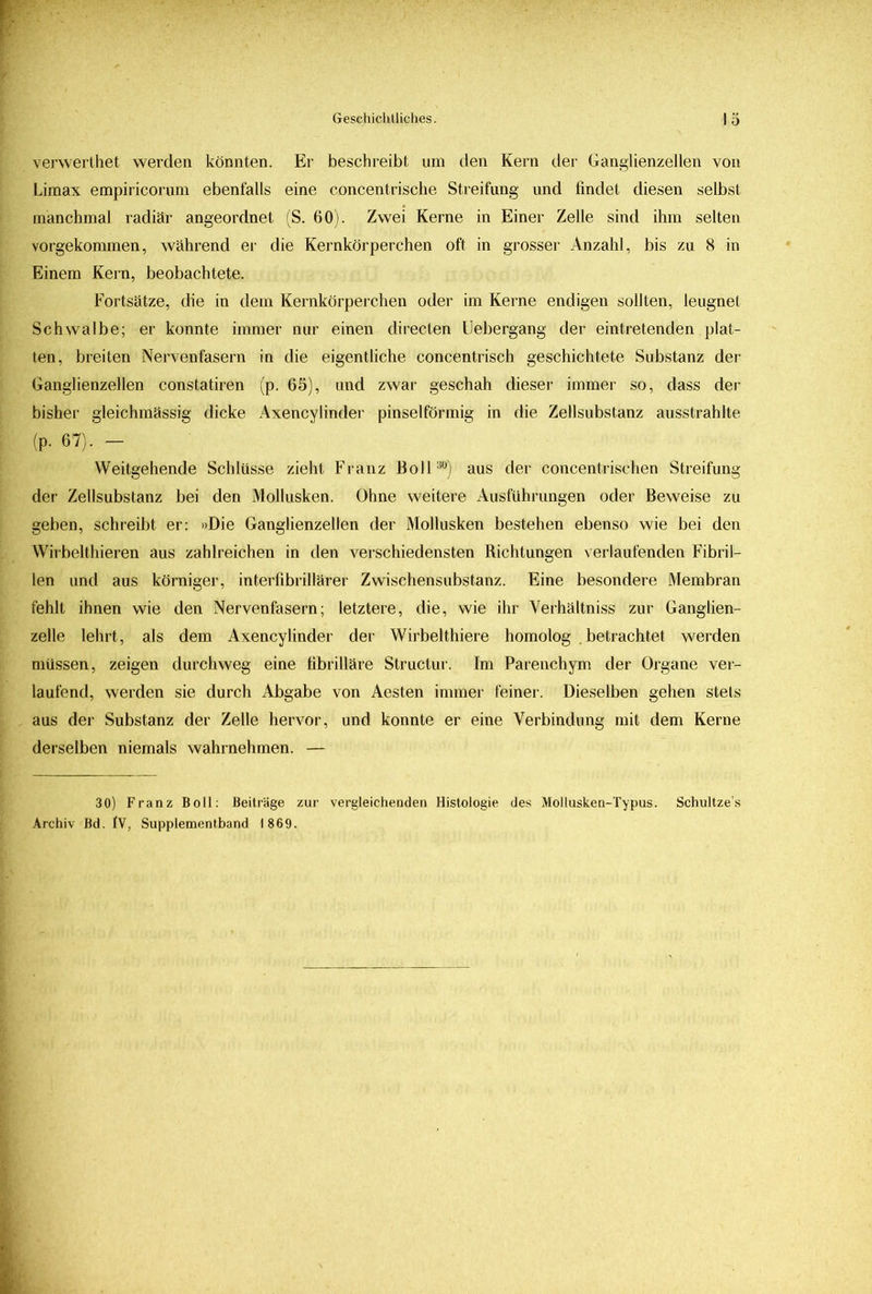 verwerthet werden könnten. Er beschreibt um den Kern der Ganglienzellen von Limax empiricorum ebenfalls eine concentrische Streifung und findet diesen selbst manchmal radiär angeordnet (S. 60). Zwei Kerne in Einer Zelle sind ihm selten vorgekommen, während er die Kernkörperchen oft in grosser Anzahl, bis zu 8 in Einem Kern, beobachtete. Fortsätze, die in dem Kernkörperchen oder im Kerne endigen sollten, leugnet Schwalbe; er konnte immer nur einen directen Uebergang der eintretenden plat- ten, breiten Nervenfasern in die eigentliche concentrisch geschichtete Substanz der Ganglienzellen constatiren (p. 65), und zwar geschah dieser immer so, dass der bisher gleichmässig dicke Axencylinder pinselförmig in die Zellsubstanz ausstrahlte (p. 67). - Weitgehende Schlüsse zieht Franz Boll30) aus der concentrischen Streifung der Zellsubstanz bei den Mollusken. Ohne weitere Ausführungen oder Beweise zu geben, schreibt er: »Die Ganglienzellen der Mollusken bestehen ebenso wie bei den Wirbelthieren aus zahlreichen in den verschiedensten Richtungen verlaufenden Fibril- len und aus körniger, interfibrillärer Zwischensubstanz. Eine besondere Membran fehlt ihnen wie den Nervenfasern; letztere, die, wie ihr Verhältniss zur Ganglien- zelle lehrt, als dem Axencylinder der Wirbelthiere homolog . betrachtet werden müssen, zeigen durchweg eine fibrilläre Structur. Im Parenchym der Organe ver- laufend, werden sie durch Abgabe von Aesten immer feiner. Dieselben gehen stets aus der Substanz der Zelle hervor, und konnte er eine Verbindung mit dem Kerne derselben niemals wahrnehmen. — 30) Franz Boll: Beiträge zur vergleichenden Histologie des Mollusken-Typus. Schultze’s Archiv Bd. IV, Supplementband 1869.